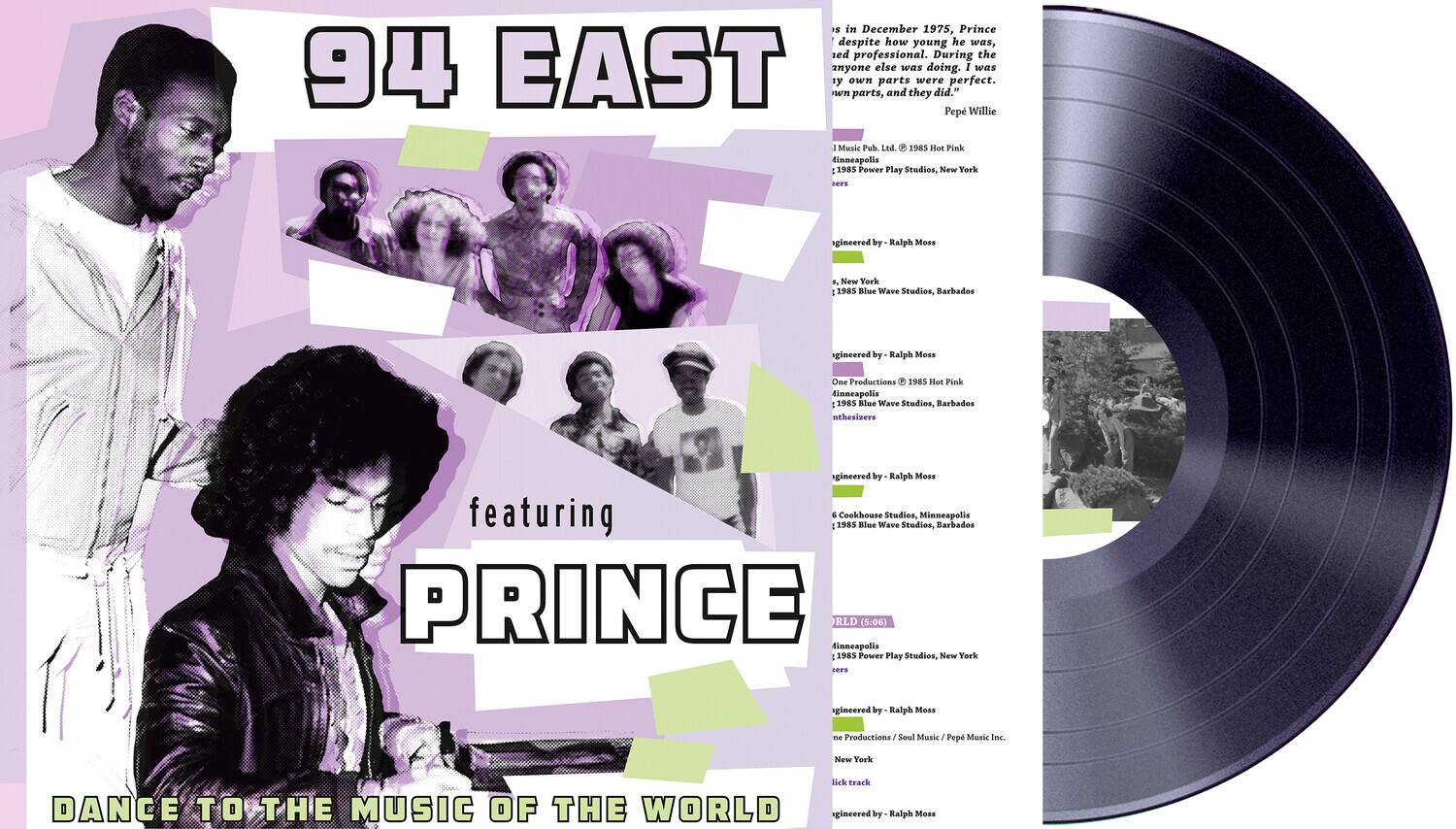 **94 EAST**

featuring  
**PRINCE**

DANCE TO THE MUSIC OF THE WORLD

---

In December 1975, Prince, despite how young he was, sed professional. During the 94 EAST anyone else s doing. I s y own parts were perfect. n parts, and they did." Pep Willie - Music Pub Led 1985 Hoe Pink tinneapolis 1985 Power Play Studios, New York ns gineered by Ralph Mess F New Yark 1985 Klue Wave Studios. Barbados gincered by. Ralph Mess One Productions 1985 Hot Pink finnespolis 1985 Blue Wave Studios, Barbados nthesiners gineered by Ralph Mess featuring & Cookhouse Studios, Minneapolis 1985 Elue Wave Studios, Barbados PRINCE RLD (5:06) tinneapolis 1985 Power Play Studies, New York ss gineered by Ralph Moss mE Productions Soul Masic Pep Mtasic Inc. New Youk Dk track DANCE TO THE MUSIC OF THE WORLD agincered by Ralph Mess

---

1. Music Pub. Ltd., 1985 Pink  
   1985 Power Play Studios, New York  
   Produced by Ralph Mess

2. One Productions  
   1985 Hot Pink  
   1985 Blue Wave Studios, Barbados  
   Produced by Ralph Mess

3. One Productions  
   1985 Hot Pink  
   1985 Blue Wave Studios, Barbados  
   Produced by Ralph Mess

4. Cookhouse Studios, Minneapolis  
   1985 Blue Wave Studios, Barbados  
   Produced by Ralph Mess

5. Power Play Studios, New York  
   Produced by Ralph Mess

6. Cookhouse Studios, Minneapolis  
   1985 Blue Wave Studios, Barbados  
   Produced by Ralph Mess

7. Cookhouse Studios, Minneapolis  
   1985 Blue Wave Studios, Barbados  
   Produced by Ralph Mess

8. Cookhouse Studios, Minneapolis  
   1985 Blue Wave Studios, Barbados  
   Produced by Ralph Mess

9. Cookhouse Studios, Minneapolis  
   1985 Blue Wave Studios, Barbados  
   Produced by Ralph Mess

10. Cookhouse Studios, Minneapolis  
    1985 Blue Wave Studios, Barbados  
   