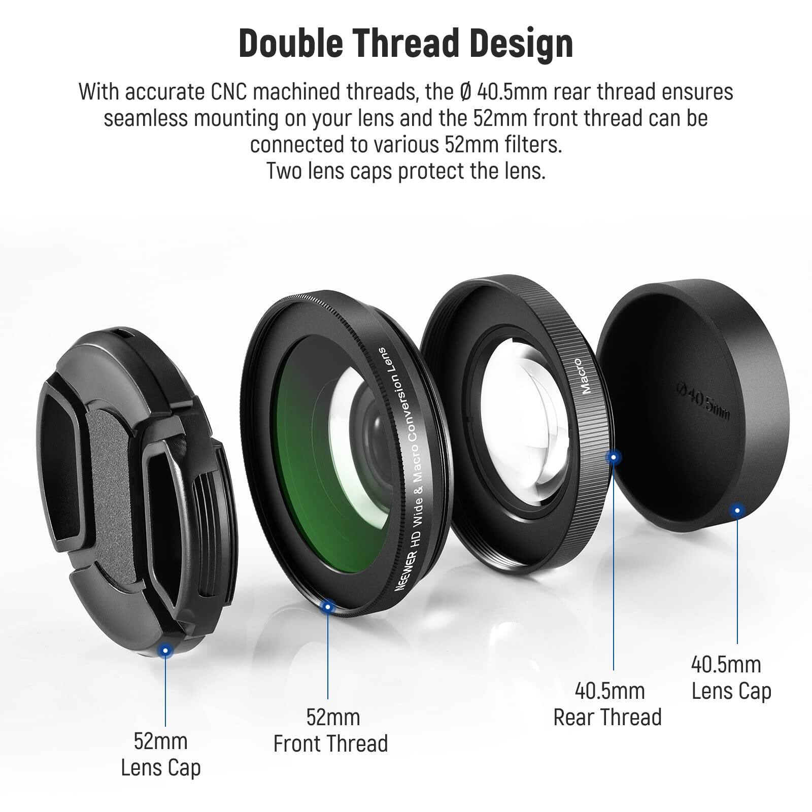 Double Thread Design

With accurate CNC machined threads, the Ø 40.5mm rear thread ensures seamless mounting on your lens and the 52mm front thread can be connected to various 52mm filters. Two lens caps protect the lens.

- 52mm Lens Cap
- 52mm Front Thread
- 40.5mm Rear Thread
- 40.5mm Lens Cap