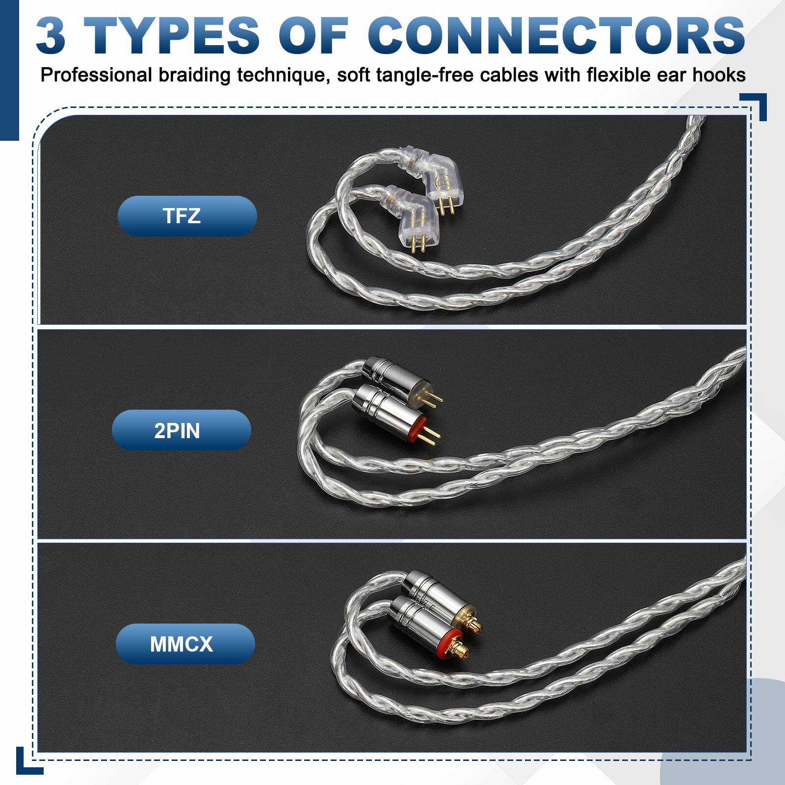 3 TYPES OF CONNECTORS  
Professional braiding technique, soft tangle-free cables with flexible ear hooks  

TFZ  
2PIN  
MMCX