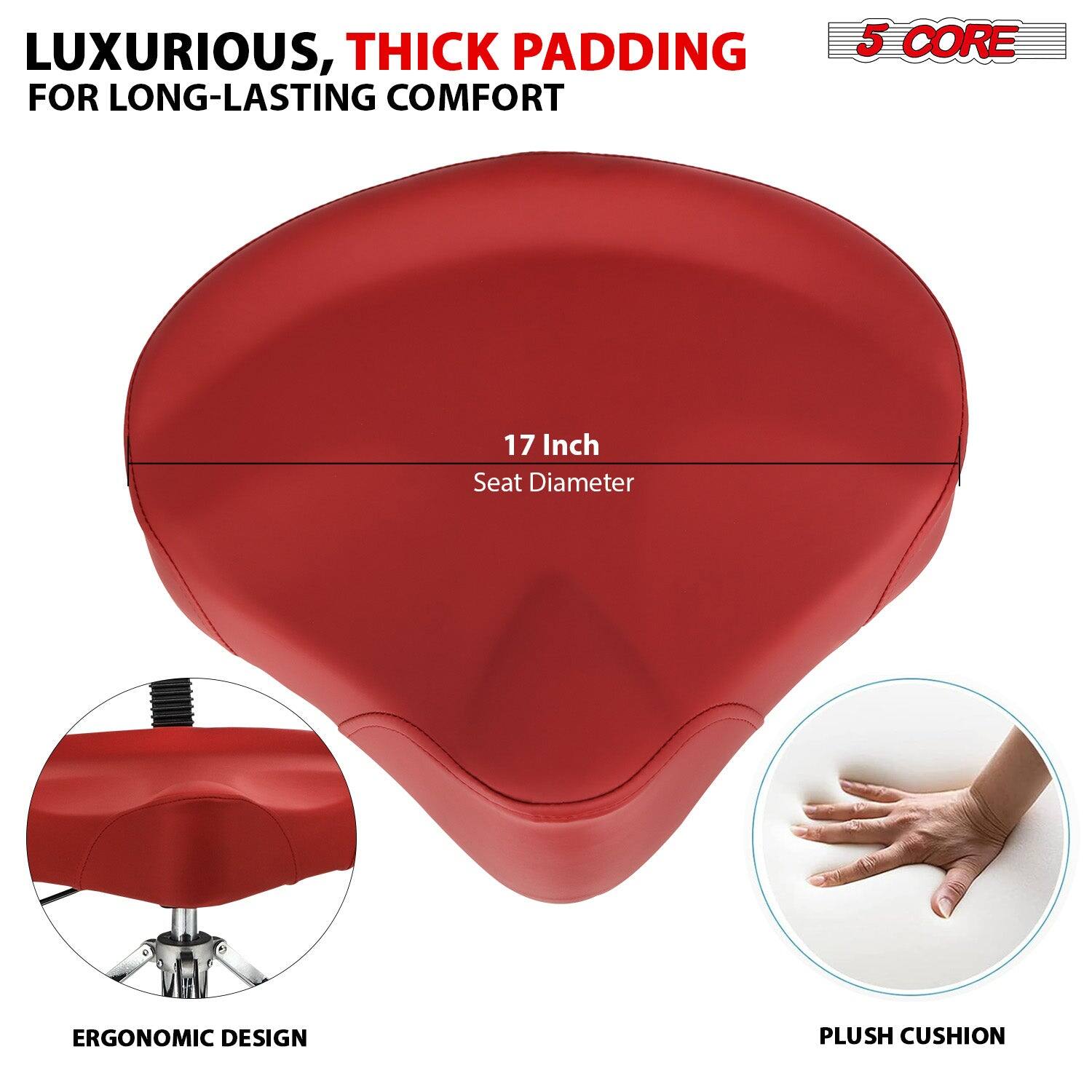 LUXURIOUS, THICK PADDING FOR LONG-LASTING COMFORT

5 CORE

17 Inch Seat Diameter

ERGONOMIC DESIGN

PLUSH CUSHION