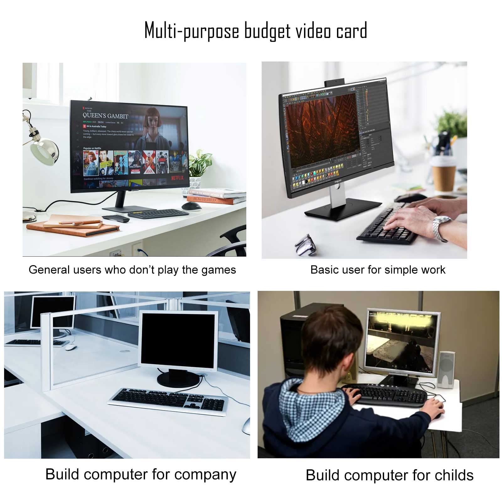 Multi-purpose budget video card

- General users who don't play the games
- Basic user for simple work
- Build computer for company
- Build computer for children