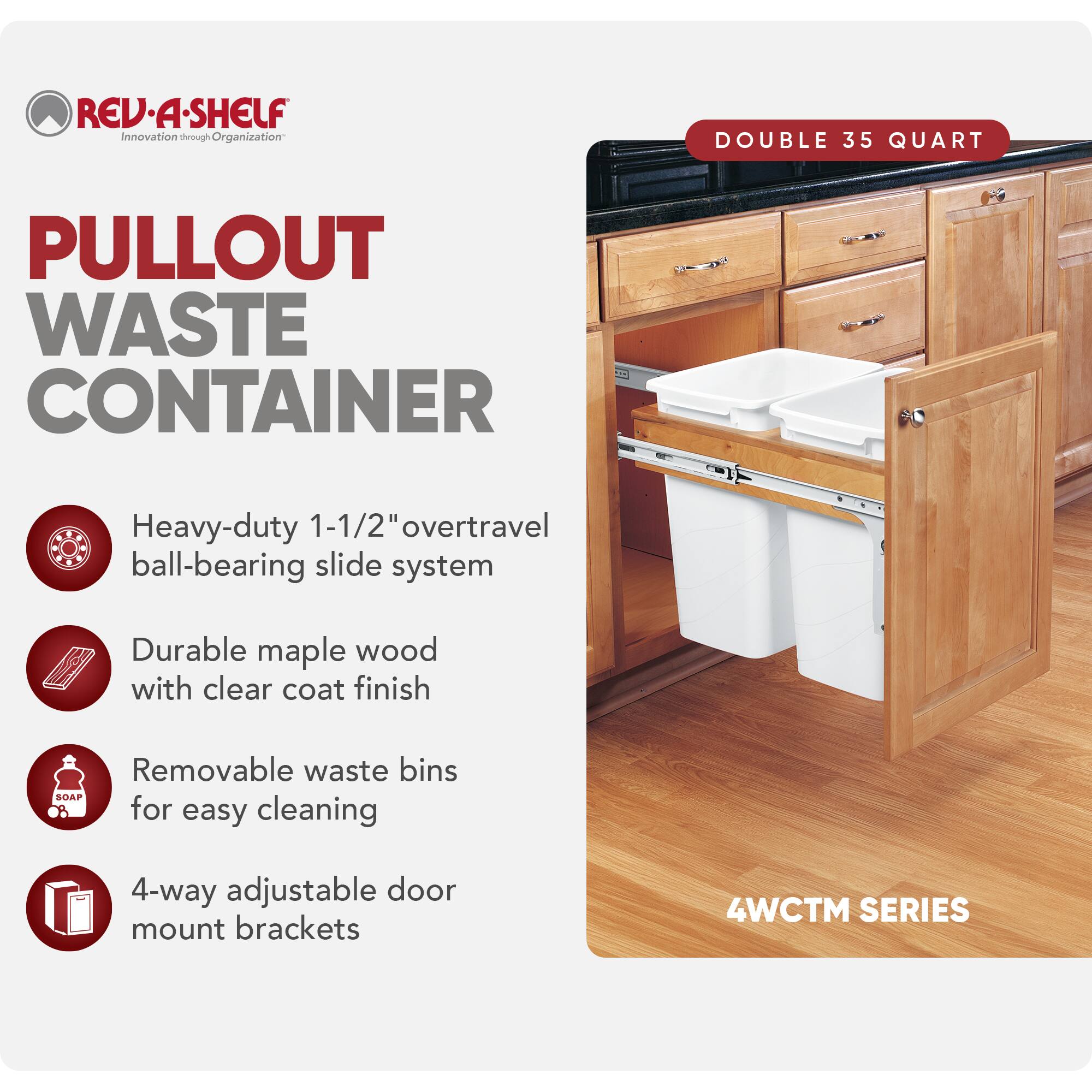 REV-A-SHELF  
Innovation through Organization  

PULLOUT WASTE CONTAINER  

DOUBLE 35 QUART  

- Heavy-duty 1-1/2" overtravel ball-bearing slide system  
- Durable maple wood with clear coat finish  
- Removable waste bins for easy cleaning  
- 4-way adjustable door mount brackets  

4WCTM SERIES