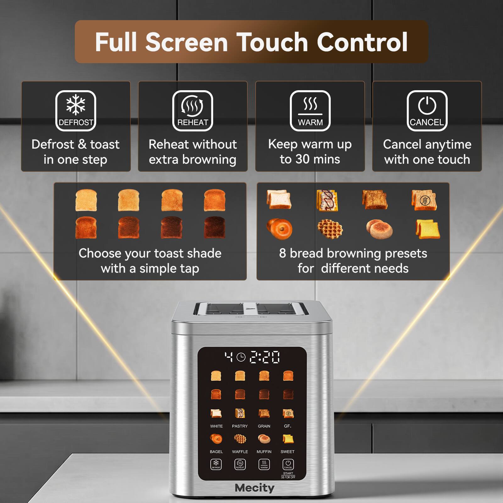 Full Screen Touch Control

DEFROST  
REHEAT  
WARM  
CANCEL  

Defrost & toast in one step  
Reheat without extra browning  
Keep warm up to 30 mins  
Cancel anytime with one touch  

Choose your toast shade with a simple tap  

8 bread browning presets for different needs  

WHITE  
PASTRY  
GRAIN  
GF.  
BAGEL  
WAFFLE  
MUFFIN  
SWEET  

Mecity