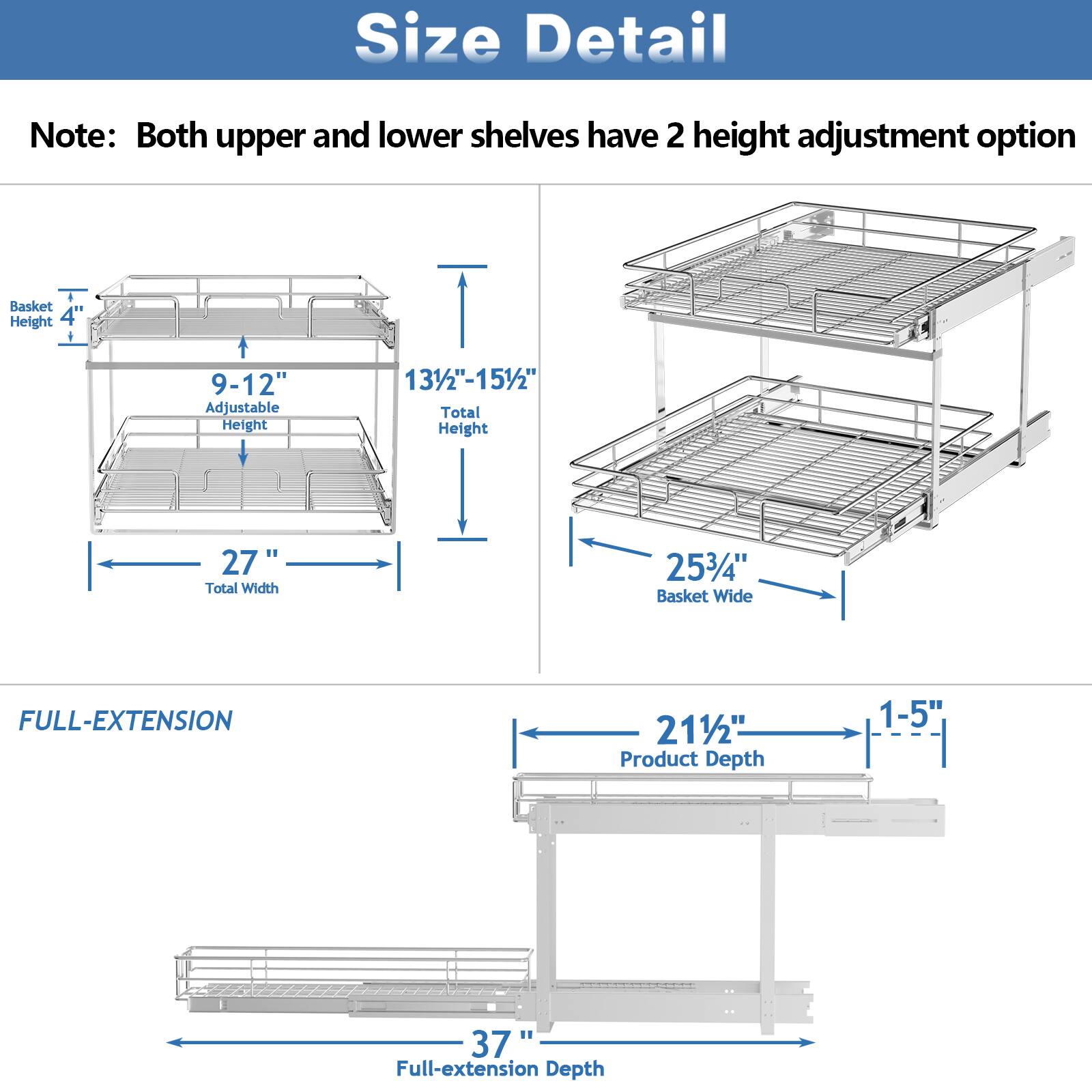 Size Detail

Note: Both upper and lower shelves have 2 height adjustment option

Basket Height 4"

9-12" Adjustable Height

131/2"-151/2" Total Height

27" Total Width

253/4" Basket Wide

FULL-EXTENSION

211/2" Product Depth

1-5" 37 Full-extension Depth