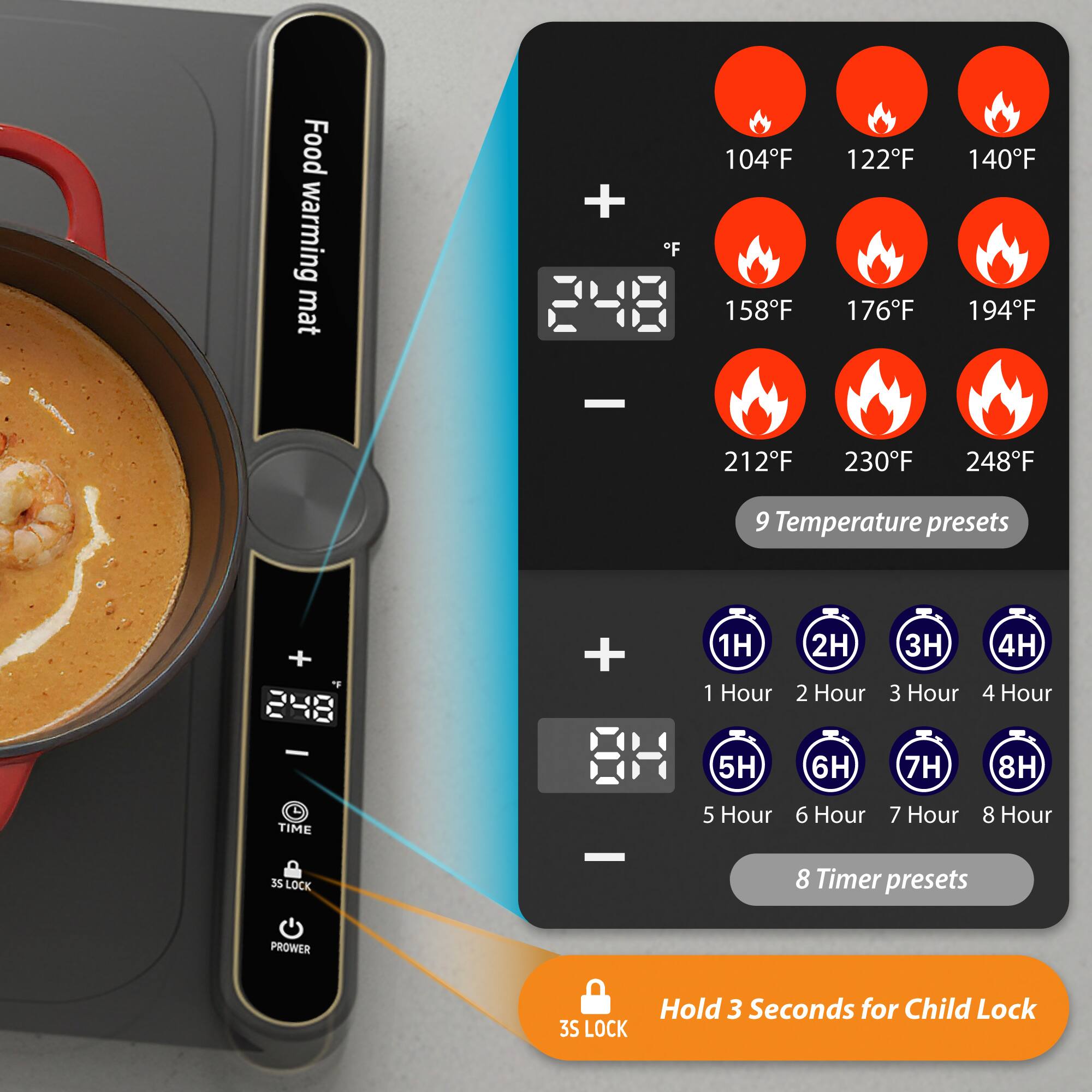- H Food warming mat
- F 104F 122F 140F 158F 176F 194F 212F 230F 248F
- 9 Temperature presets
- 1H 2H 3H 4H 5H 6H 7H 8H
- 8 Timer presets
- 35 LOCK
- Hold 3 Seconds for Child Lock