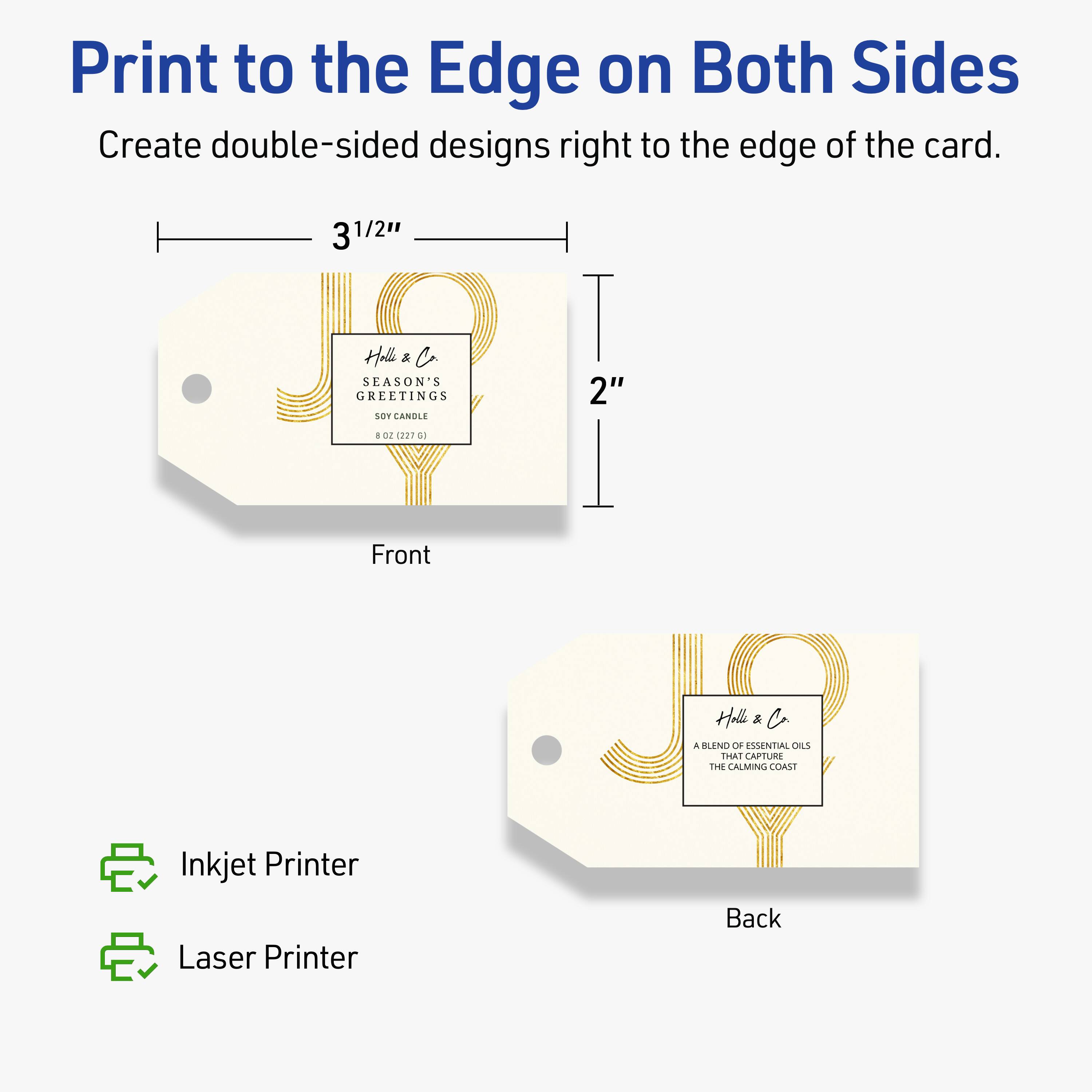 Print to the Edge on Both Sides  
Create double-sided designs right to the edge of the card.  

3 1/2"  
2"  

Front  
Back  

Inkjet Printer  
Laser Printer  

Holla & Co.  
SEASON'S GREETINGS  
SOY CANDLE  
8 OZ (227 G)  

A BLEND OF ESSENTIAL OILS THAT CAPTURE THE CALMING COAST