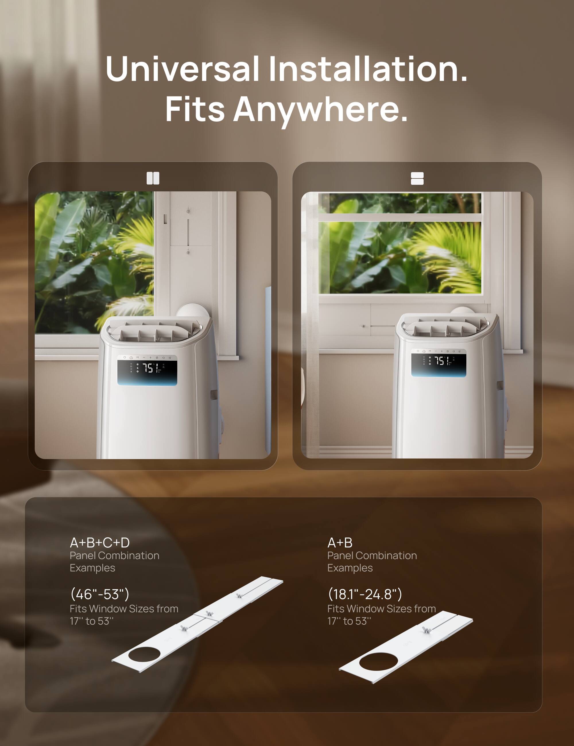 Universal Installation. Fits Anywhere.

A+B+C+D Panel Combination Examples (46"-53")  
Fits Window Sizes from 17" to 53"

A+B Panel Combination Examples (18.1"-24.8")  
Fits Window Sizes from 17" to 53"