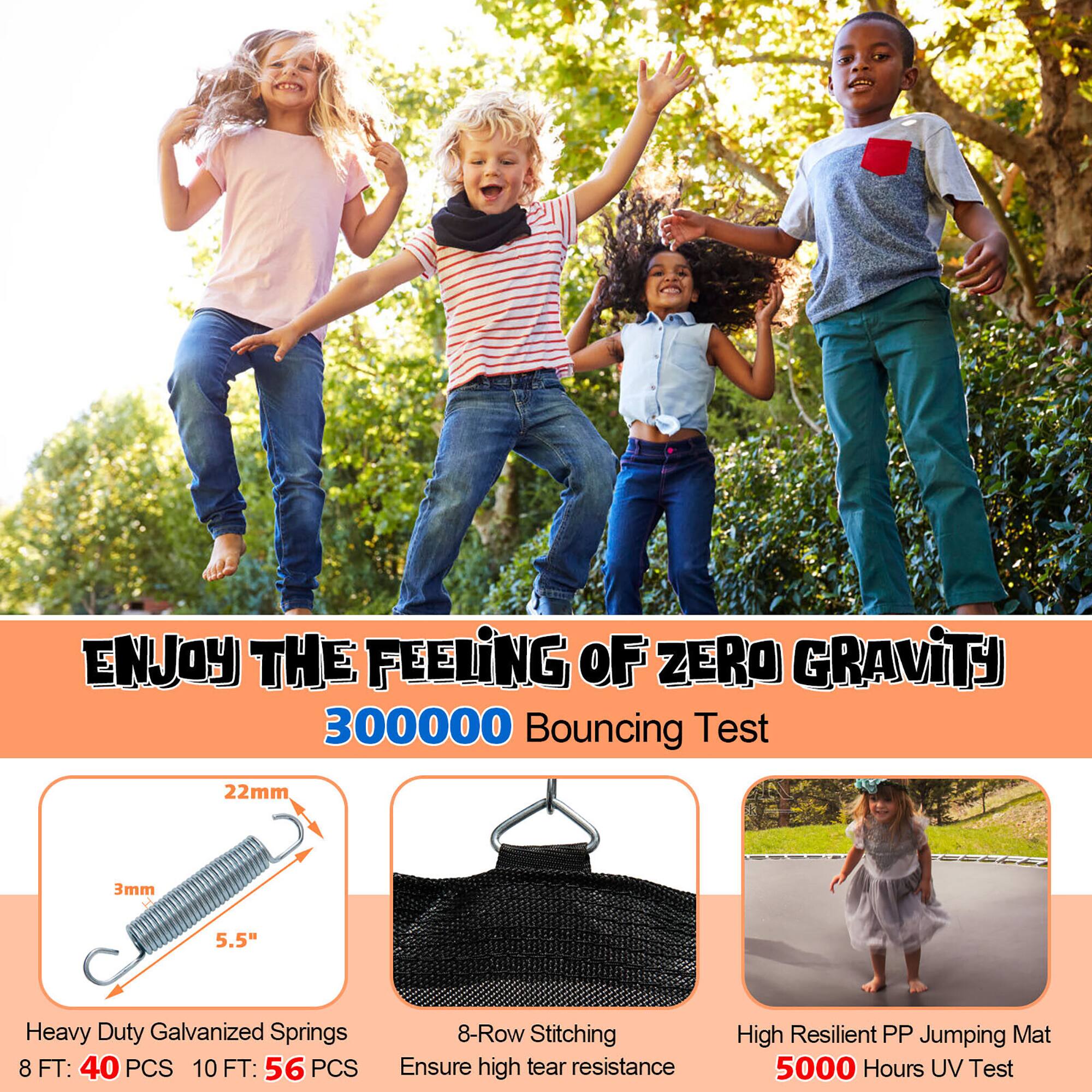 ENJOY THE FEELING OF ZERO GRAVITY

300000 Bouncing Test

Heavy Duty Galvanized Springs  
8 FT: 40 PCS  
10 FT: 56 PCS

8-Row Stitching  
Ensure high tear resistance

High Resilient PP Jumping Mat  
5000 Hours UV Test

22mm  
3mm  
5.5"