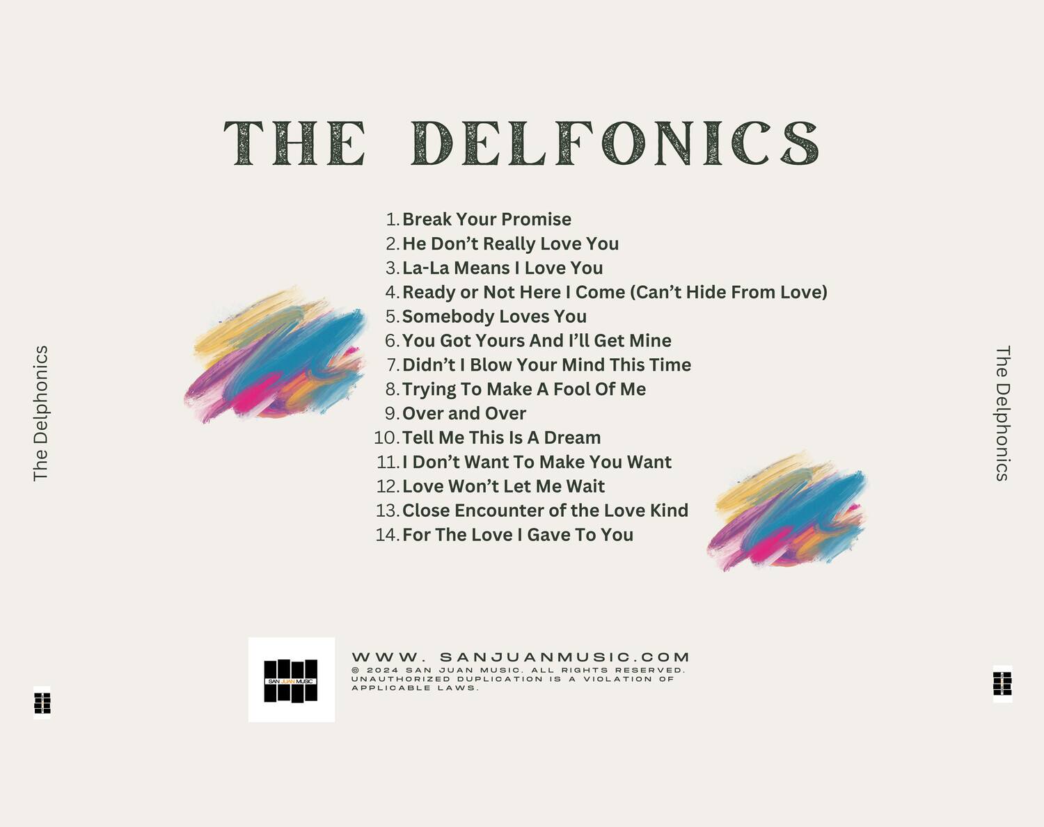 **THE DELFONICS**

1. Break Your Promise  
2. He Don't Really Love You  
3. La-La Means I Love You  
4. Ready or Not Here I Come (Can't Hide From Love)  
5. Somebody Loves You  
6. You Got Yours And I'll Get Mine  
7. Didn't I Blow Your Mind This Time  
8. Trying To Make A Fool Of Me  
9. Over and Over  
10. Tell Me This Is A Dream  
11. I Don't Want To Make You Want  
12. Love Won't Let Me Wait  
13. Close Encounter of the Love Kind  
14. For The Love I Gave To You  

**The Delphonics**

**www.SANJUANMUSIC.COM**  
© 2024 SAN JUAN MUSIC. ALL RIGHTS RESERVED.  
UNAUTHORIZED DUPLICATION IS A VIOLATION OF APPLICABLE LAWS.