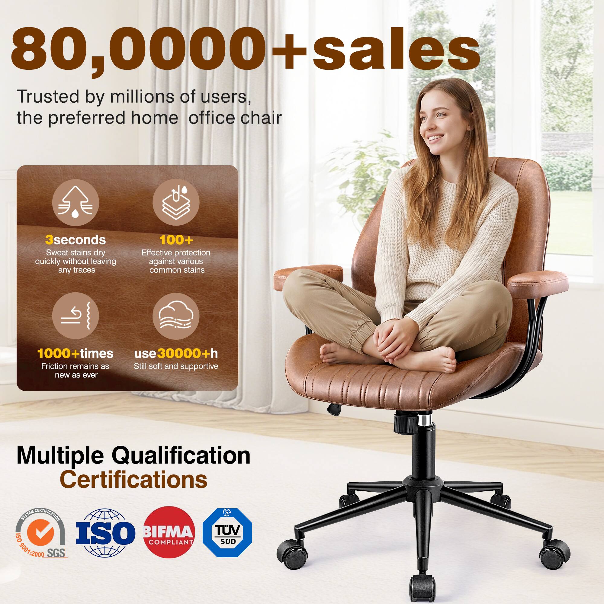 80,000+ sales  
Trusted by millions of users, the preferred home office chair  

3 seconds  
Sweat stains dry quickly without leaving any traces  

100+  
Effective protection against various common stains  

1000+ times  
Friction remains as new as ever  

use 30000+ h  
Still soft and supportive  

Multiple Qualification Certifications  
ISO 9001:2009 SGS  
BIFMA COMPLIANT  
TUV SUD