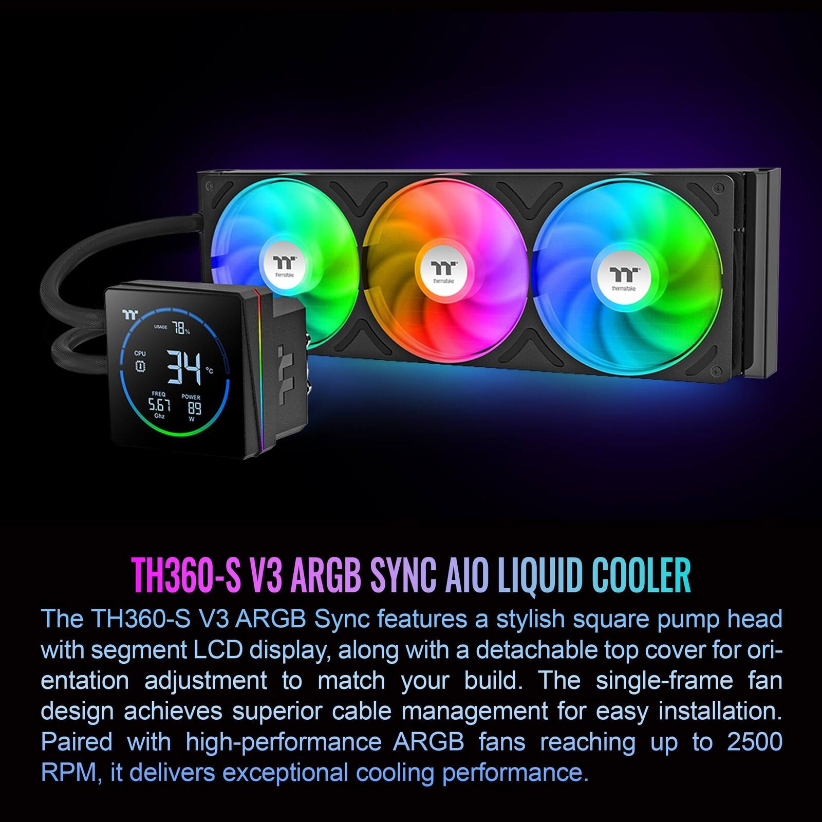 Porralae 7 -E 78 GPU 34 FREG PONER 5.67 89 Otu W LL TH360-S V3 ARGB SYNC AIO LIQUID COOLER

The TH360-S V3 ARGB Sync features a stylish square pump head with segment LCD display, along with a detachable top cover for orientation adjustment to match your build. The single-frame fan design achieves superior cable management for easy installation. Paired with high-performance ARGB fans reaching up to 2500 RPM, it delivers exceptional cooling performance.