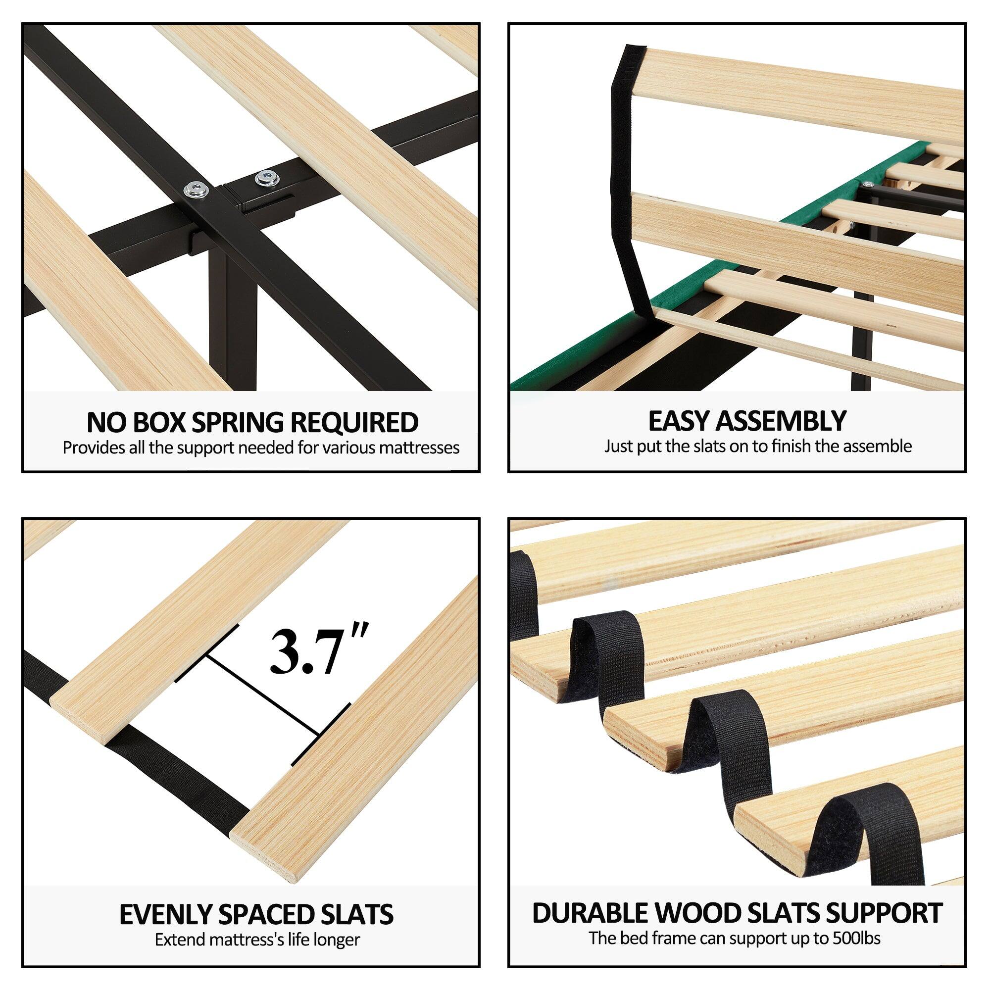 - NO BOX SPRING REQUIRED  
  Provides all the support needed for various mattresses

- EASY ASSEMBLY  
  Just put the slats on to finish the assemble

- EVENLY SPACED SLATS  
  Extend mattress's life longer

- DURABLE WOOD SLATS SUPPORT  
  The bed frame can support up to 500lbs