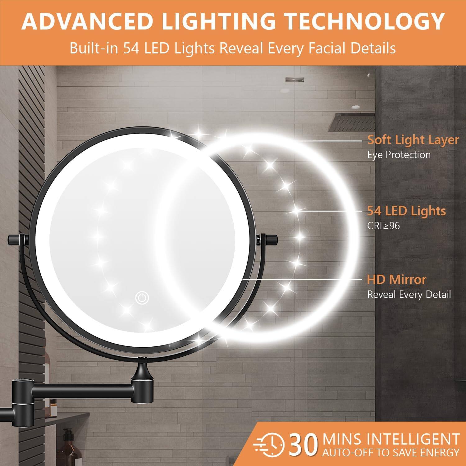 ADVANCED LIGHTING TECHNOLOGY  
Built-in 54 LED Lights Reveal Every Facial Details  

- Soft Light Layer  
  Eye Protection  

- 54 LED Lights  
  CRI ≥ 96  

- HD Mirror  
  Reveal Every Detail  

30 MINS INTELLIGENT AUTO-OFF TO SAVE ENERGY