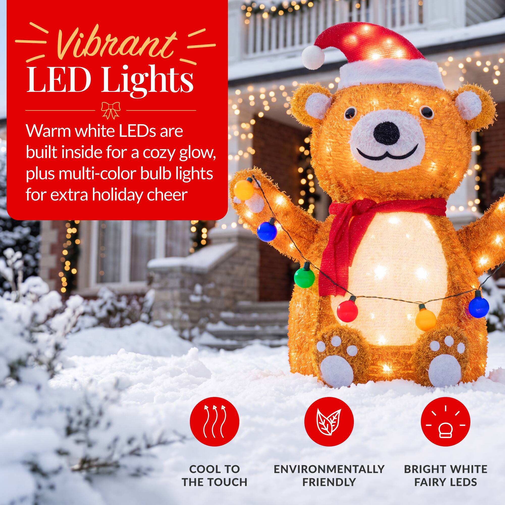 Vibrant LED Lights  
Warm white LEDs are built inside for a cozy glow, plus multi-color bulb lights for extra holiday cheer  

COOL TO THE TOUCH  
ENVIRONMENTALLY FRIENDLY  
BRIGHT WHITE FAIRY LEDS