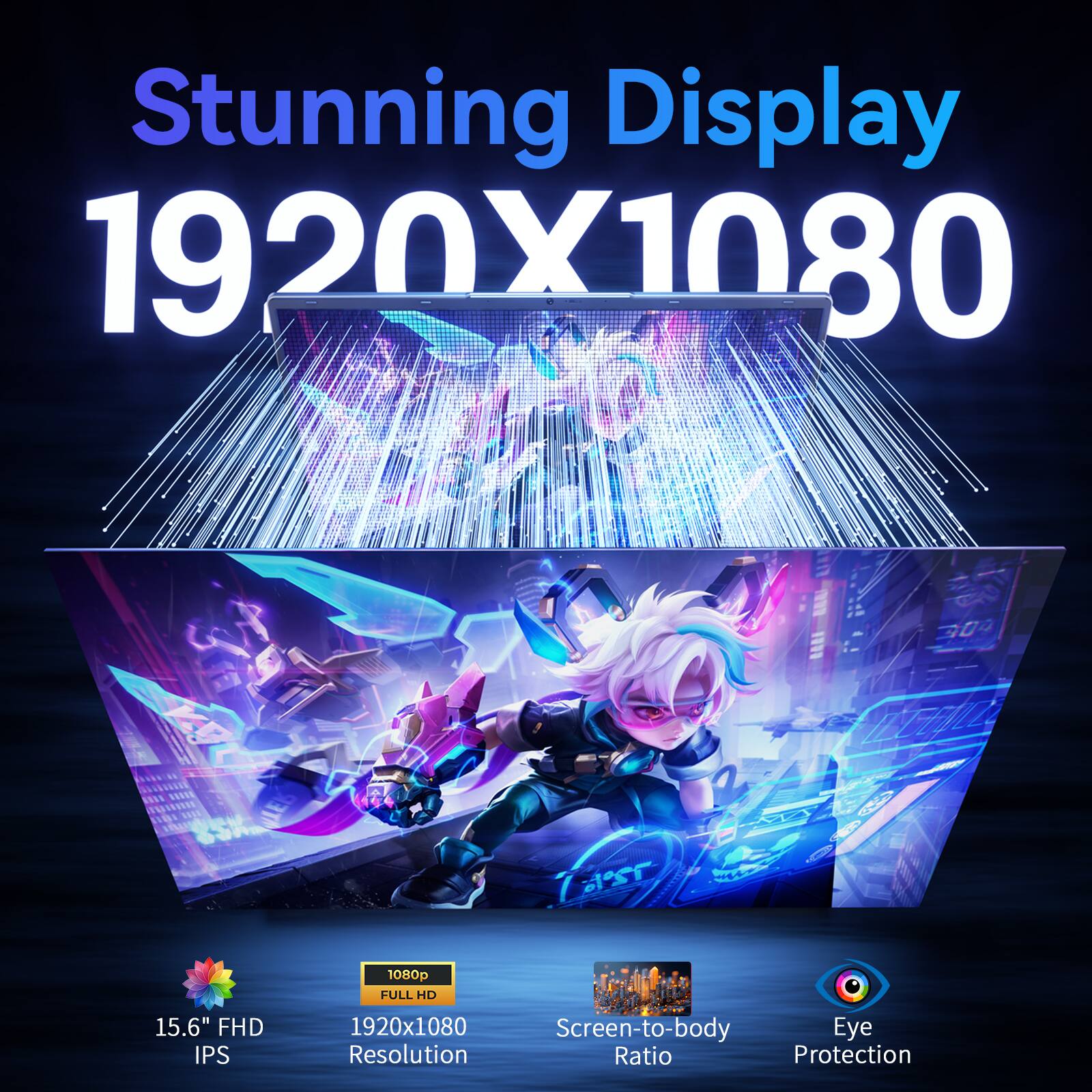Stunning Display  
1920x1080  
15.6" FHD IPS  
1080p FULL HD  
Screen-to-body Ratio  
Eye Protection