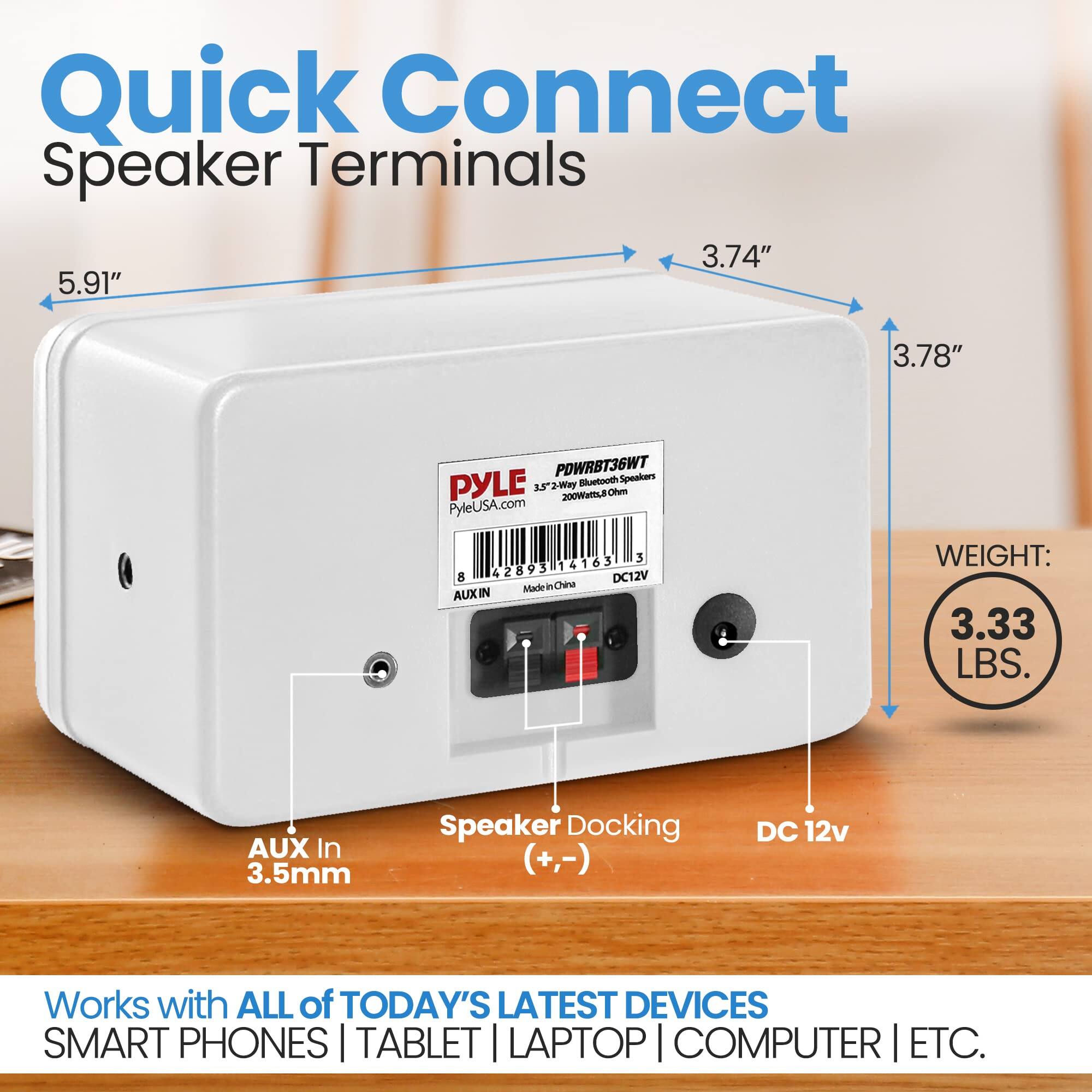 Quick Connect Speaker Terminals  
3.74" x 5.91" x 3.78"  
PDWRBT36WT  
PYLE 3.5" 2-Way Bluetooth Speakers  
200W RMS  
PyleUSA.com  
3 42893 14163 8 DC12V  
Made in China  
AUX IN  
WEIGHT: 3.33 LBS.  
AUX In 3.5mm  
Speaker Docking (+,-)  
DC 12v  
Works with ALL of TODAY'S LATEST DEVICES  
SMART PHONES | TABLET | LAPTOP | COMPUTER | ETC.