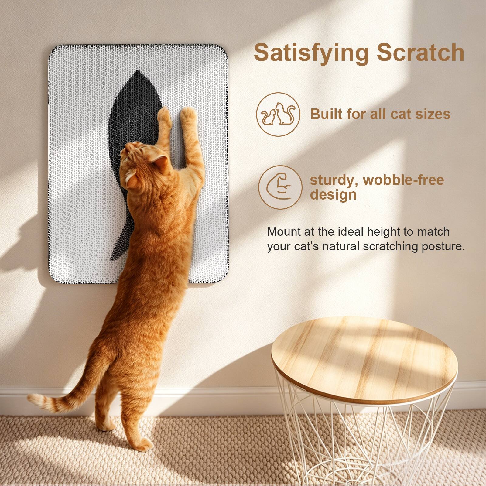 Satisfying Scratch  
Built for all cat sizes  
sturdy, wobble-free design  
Mount at the ideal height to match your cat's natural scratching posture.
