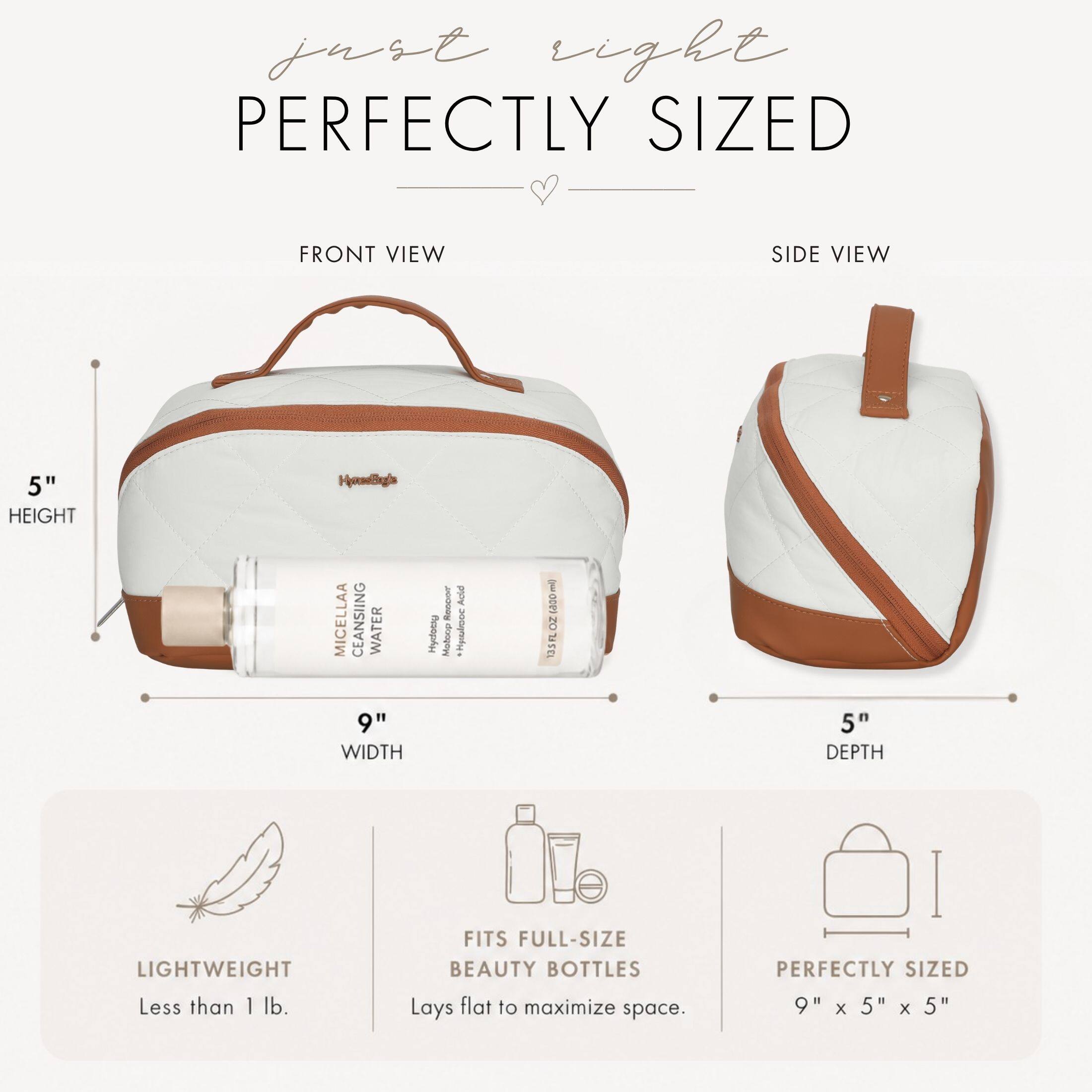 just right  
PERFECTLY SIZED

FRONT VIEW  
SIDE VIEW

5" HEIGHT  
9" WIDTH  
5" DEPTH

HomeBright MICELLA CLEANSING WATER  
Hydroxy  
RODOT Molcop  
Adis Heuvo  
rel) cado OZ FL 135

LIGHTWEIGHT Less than 1 lb.  
FITS FULL-SIZE BEAUTY BOTTLES Lays flat to maximize space.  
PERFECTLY SIZED 9" X 5" X 5"