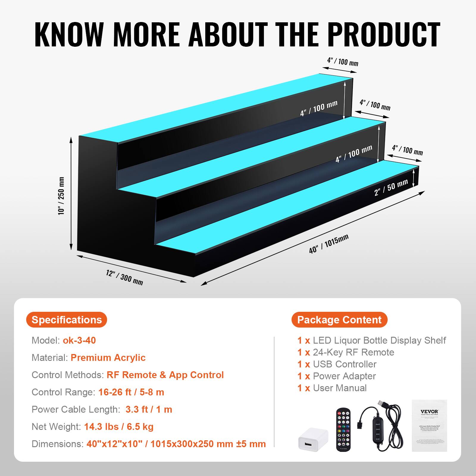 **KNOW MORE ABOUT THE PRODUCT**

---

**Specifications**

- Model: ok-3-40
- Material: Premium Acrylic
- Control Methods: RF Remote & App Control
- Control Range: 16-26 ft / 5-8 m
- Power Cable Length: 3.3 ft / 1 m
- Net Weight: 14.3 lbs / 6.5 kg
- Dimensions: 40"x12"x10" / 1015x300x250 mm

---

**Package Content**

- 1 x LED Liquor Bottle Display Shelf
- 1 x 24-Key RF Remote
- 1 x USB Controller
- 1 x Power Adapter
- 1 x User Manual

---

**Dimensions:**

- 4" / 100 mm
- 4" / 100 mm
- 4" / 100 mm
- 2" / 50 mm
- 10" / 250 mm
- 12" / 300 mm
- 40" / 1015 mm

---

**Control Range:**