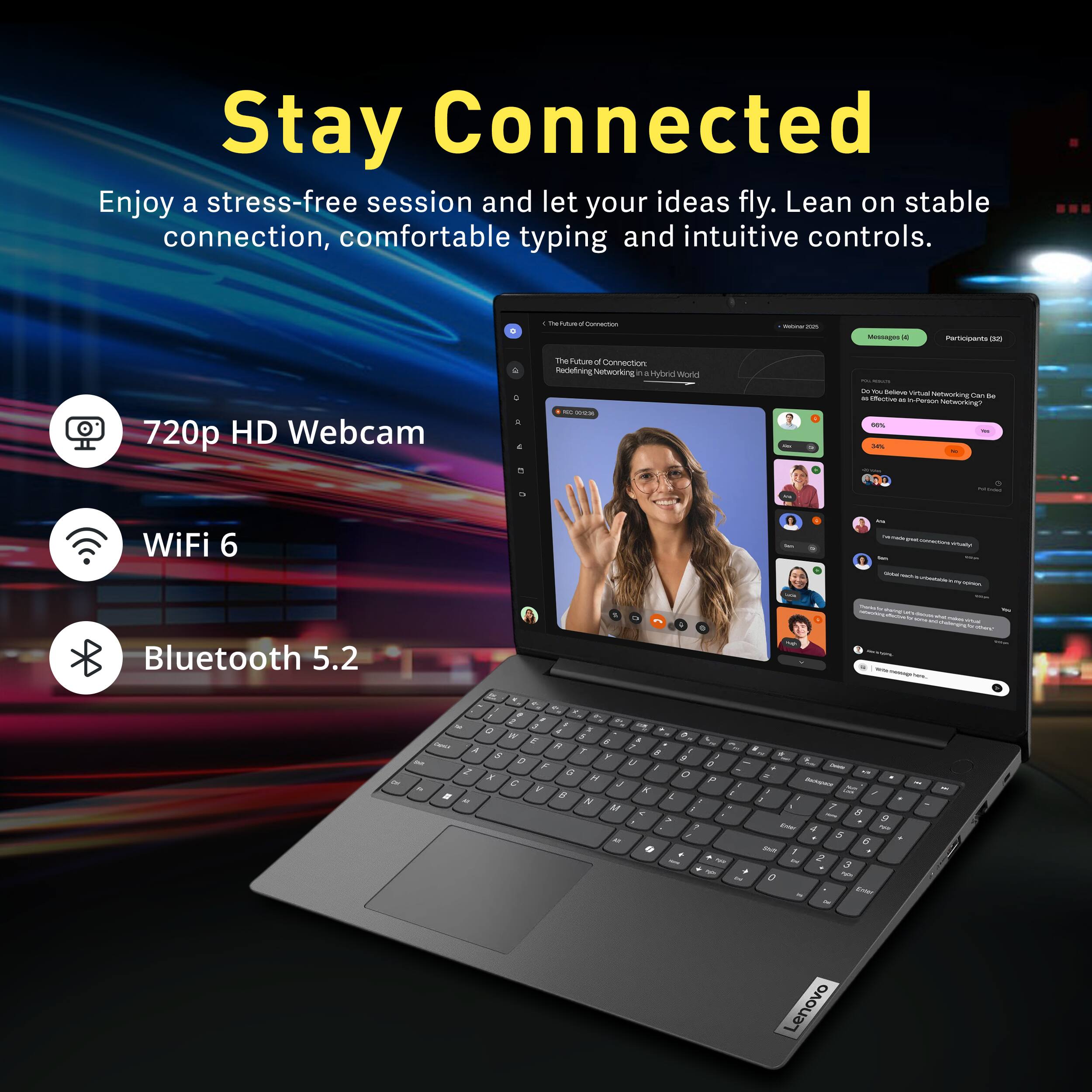 Stay Connected  
Enjoy a stress-free session and let your ideas fly. Lean on stable connection, comfortable typing and intuitive controls.

- 720p HD Webcam
- WiFi 6
- Bluetooth 5.2

The Future of Connection: Redefining Networking in a Hybrid World  
Do you believe virtual networking can be as effective as in-person networking?  
15% 30%