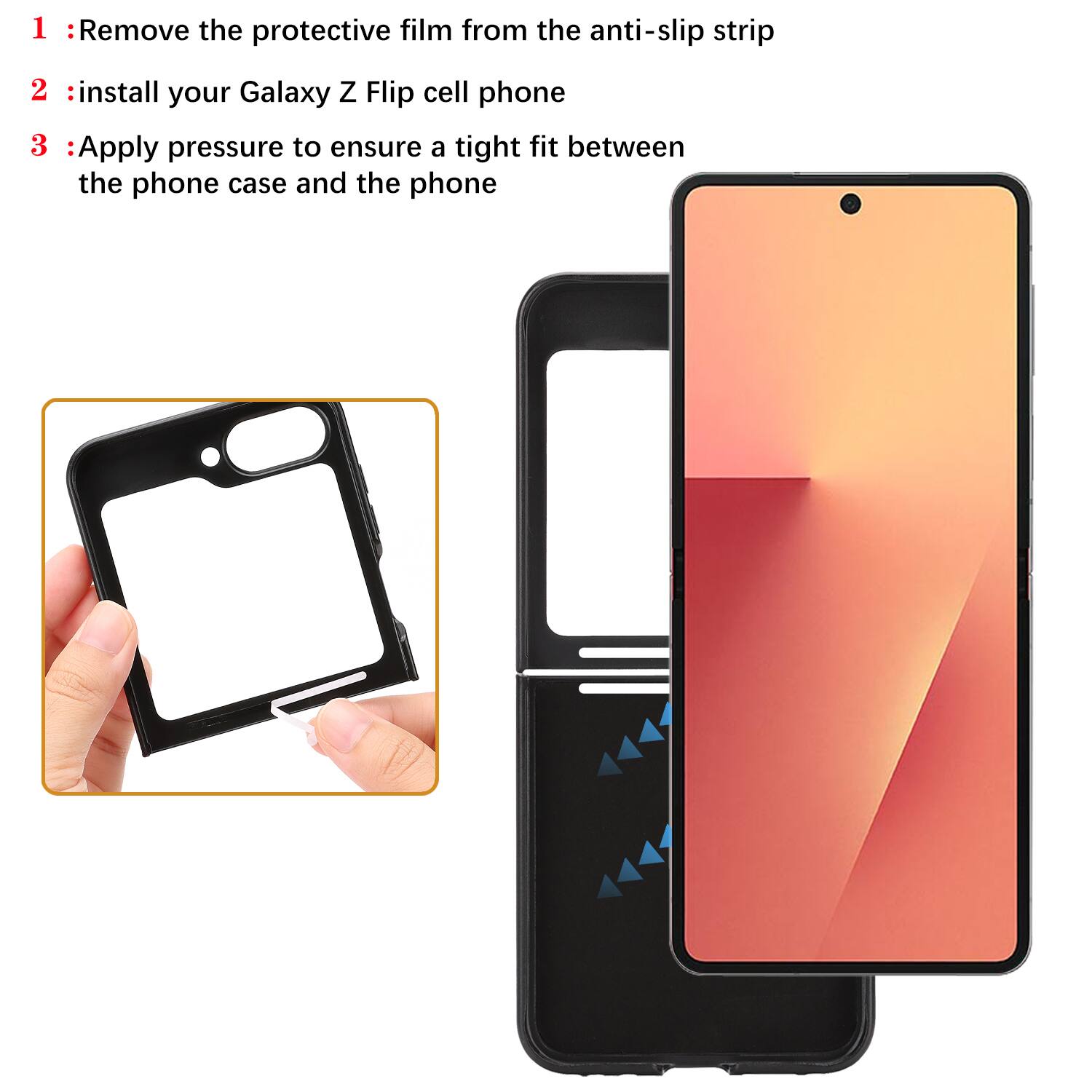 1. Remove the protective film from the anti-slip strip  
2. Install your Galaxy Z Flip cell phone  
3. Apply pressure to ensure a tight fit between the phone case and the phone
