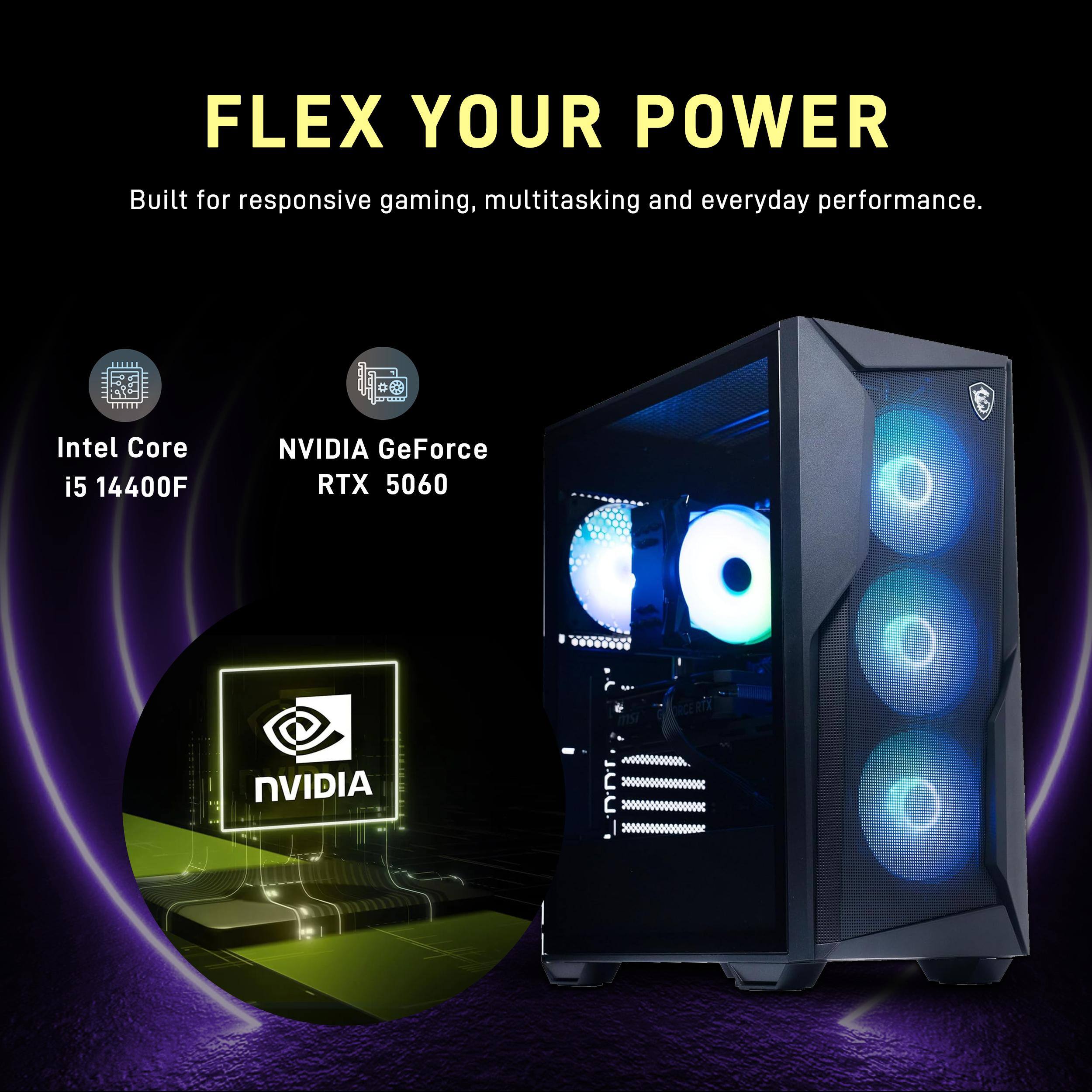 FLEX YOUR POWER  
Built for responsive gaming, multitasking and everyday performance.  
Intel Core i5 14400F  
NVIDIA GeForce RTX 5060  
NVIDIA