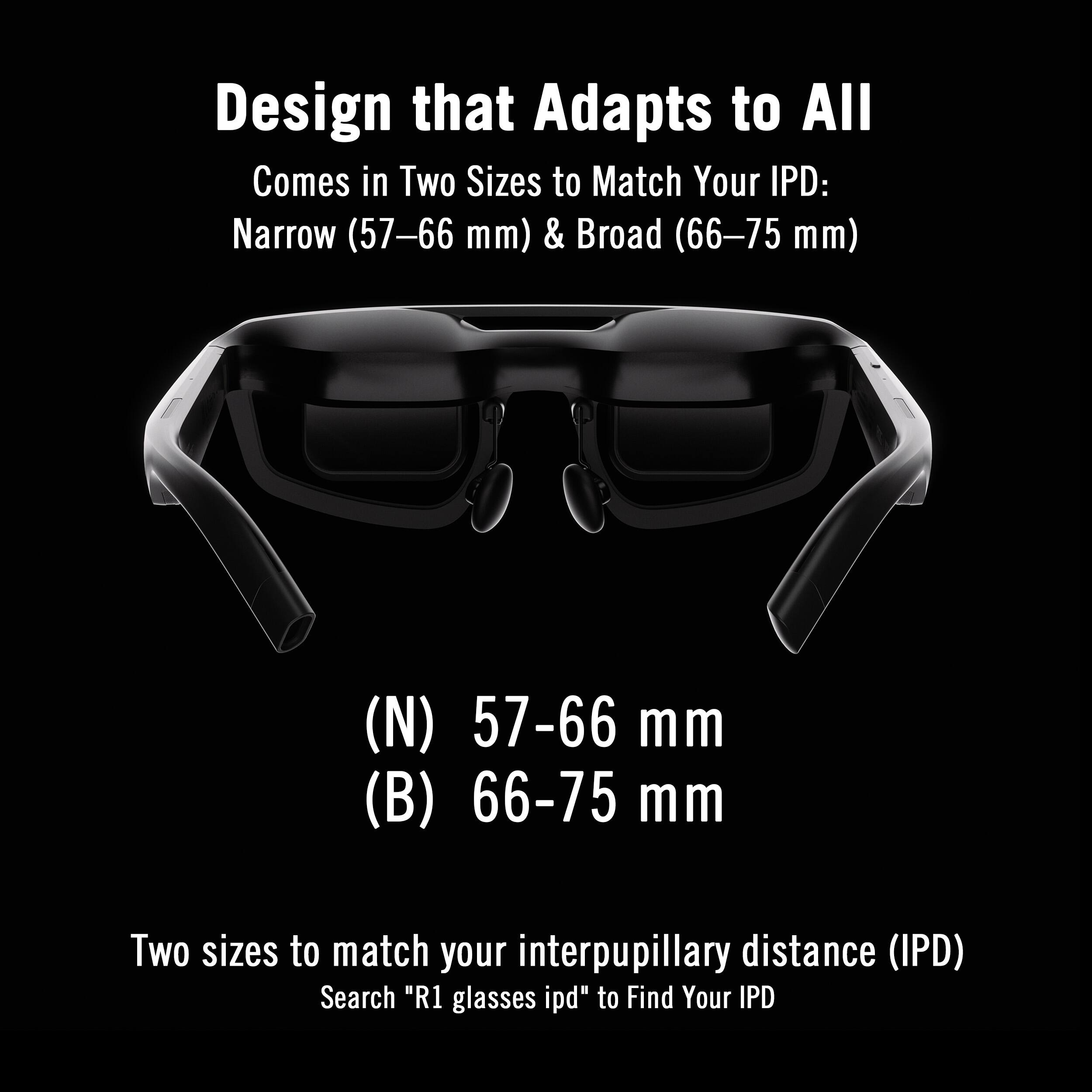 Design that Adapts to All  
Comes in Two Sizes to Match Your IPD:  
Narrow (57–66 mm) & Broad (66–75 mm)  

(N) 57–66 mm  
(B) 66–75 mm  

Two sizes to match your interpupillary distance (IPD)  
Search "R1 glasses ipd" to Find Your IPD
