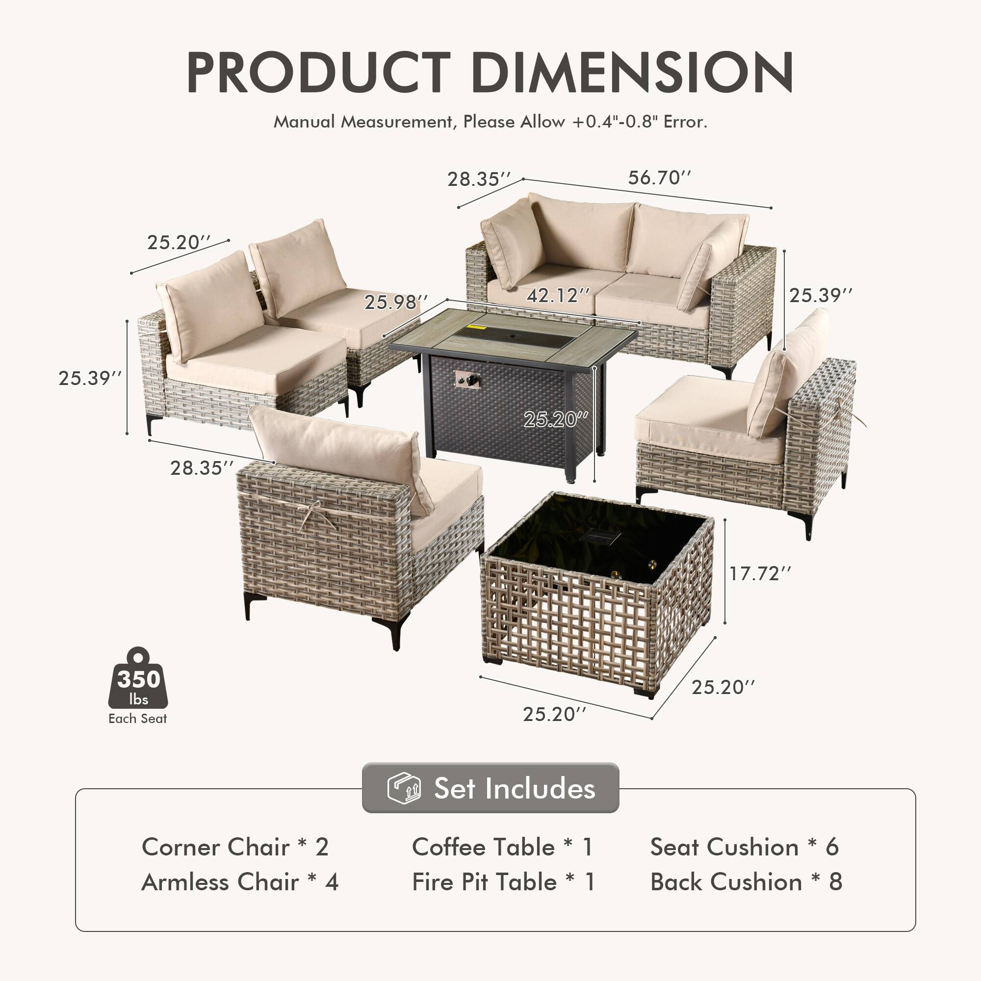 PRODUCT DIMENSION  
Manual Measurement, Please Allow +0.4"-0.8" Error.  

28.35" 56.70" 25.20" 25.98" 42.12" 25.39" 25.39" 25.20" 28.35" 17.72" 350 lbs Each Seat 25.20" 25.20"  

Set Includes  
Corner Chair * 2  
Armless Chair * 4  
Coffee Table * 1  
Fire Pit Table * 1  
Seat Cushion * 6  
Back Cushion * 8