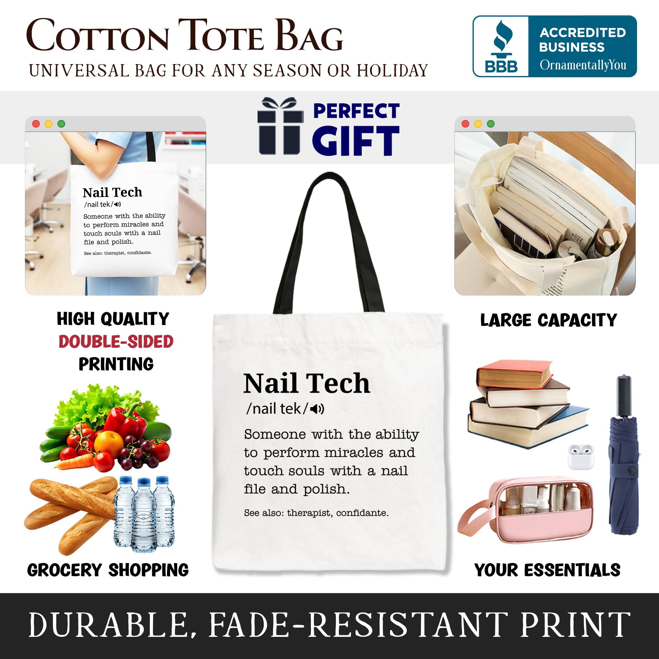 COTTON TOTE BAG  
UNIVERSAL BAG FOR ANY SEASON OR HOLIDAY  

ACCREDITED BUSINESS  
BBB  
OrnamentallyYou  

PERFECT GIFT  

HIGH QUALITY  
DOUBLE-SIDED PRINTING  

LARGE CAPACITY  

GROCERY SHOPPING  
YOUR ESSENTIALS  

DURABLE, FADE-RESISTANT PRINT  

Nail Tech  
/nail tek/4)  
Someone with the ability to perform miracles and touch souls with a nail file and polish.  
See also: therapist, confidante.