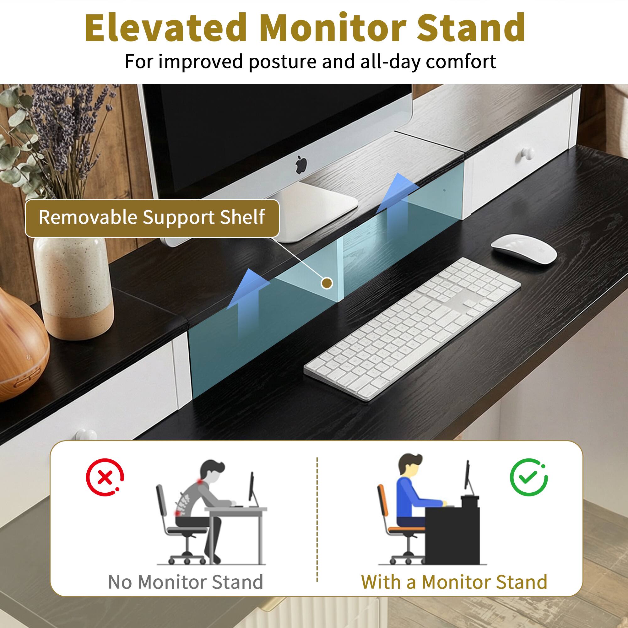 Elevated Monitor Stand  
For improved posture and all-day comfort  

Removable Support Shelf  

No Monitor Stand  

With a Monitor Stand