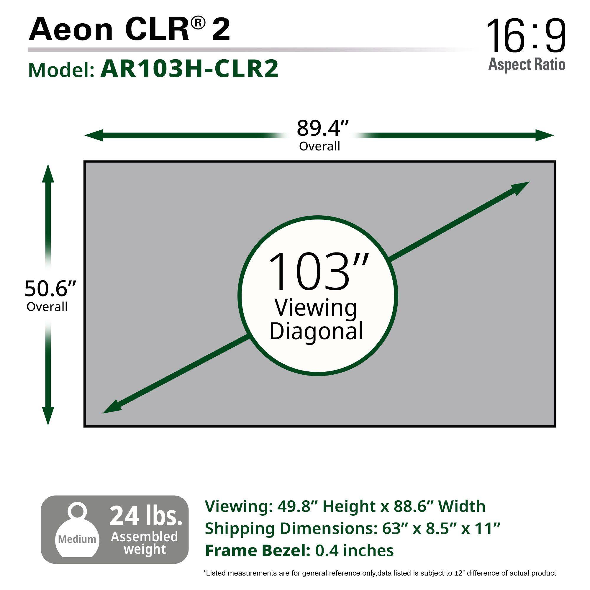 Aeon CLR® 2  
Model: AR103H-CLR2  

16:9 Aspect Ratio  

89.4" Overall  
50.6" Overall  
103" Viewing Diagonal  

Viewing: 49.8" Height x 88.6" Width  
Shipping Dimensions: 63" x 8.5" x 11"  
Frame Bezel: 0.4 inches  

24 lbs. Assembled weight  

*Listed measurements are for general reference only. Data listed is subject to ±2" difference of actual product.