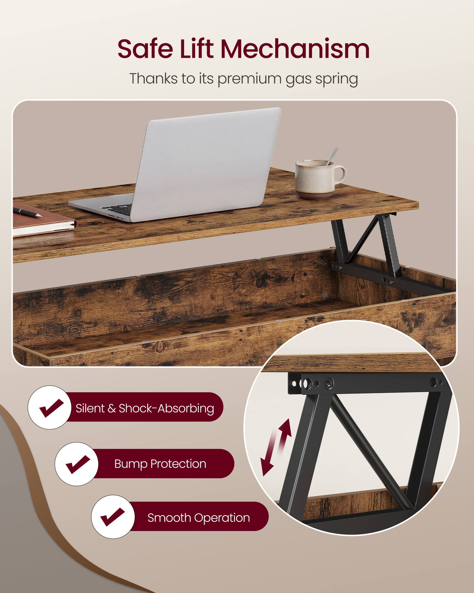 Safe Lift Mechanism  
Thanks to its premium gas spring  

- Silent & Shock-Absorbing  
- Bump Protection  
- Smooth Operation