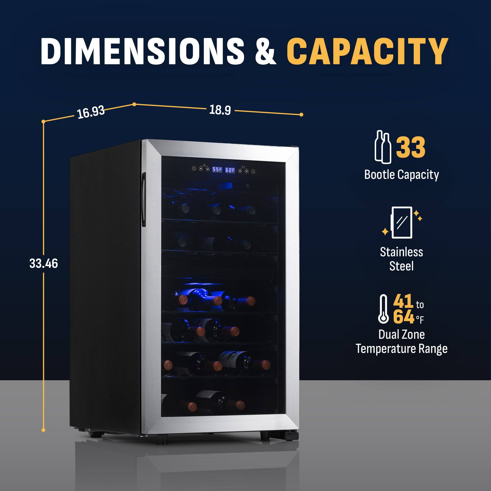 DIMENSIONS & CAPACITY

- Height: 33.46
- Width: 16.93
- Depth: 18.9

- Bootle Capacity: 33
- Material: Stainless Steel
- Temperature Range: 41 to 64°F (Dual Zone)