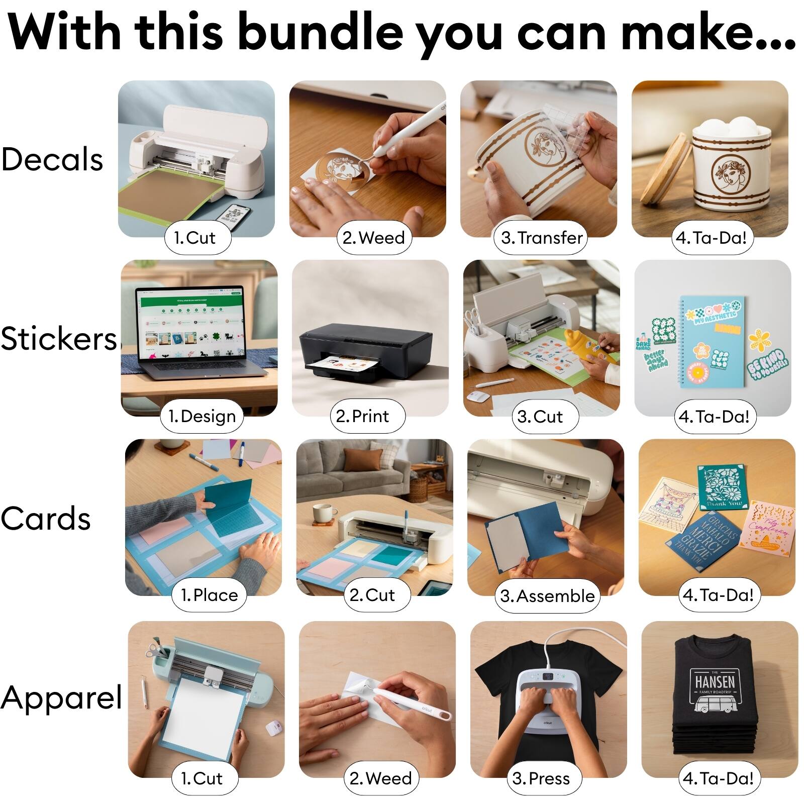 With this bundle you can make...

Decals
1. Cut
2. Weed
3. Transfer
4. Ta-Da!

Stickers
1. Design
2. Print
3. Cut
4. Ta-Da!

Cards
1. Place
2. Cut
3. Assemble
4. Ta-Da!

Apparel
1. Cut
2. Weed
3. Press
4. Ta-Da!