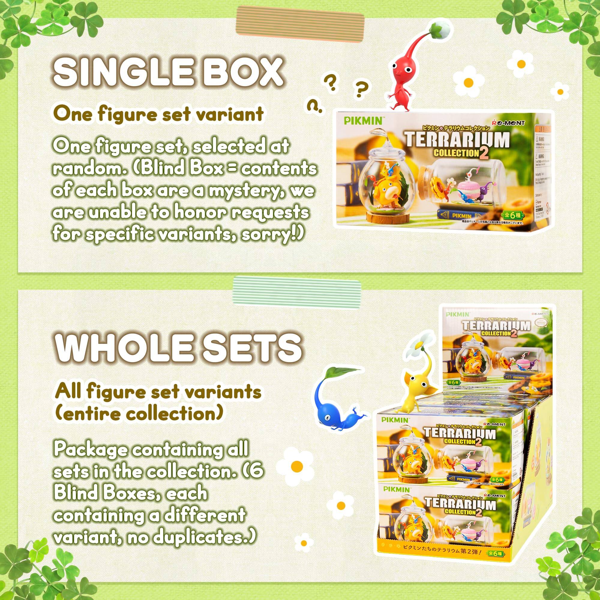 SINGLE BOX  
One figure set variant  
One figure set, selected at random. (Blind Box = contents of each box are a mystery, we are unable to honor requests for specific variants, sorry!)  

WHOLE SETS  
All figure set variants (entire collection)  
Package containing all sets in the collection. (6 Blind Boxes, each containing a different variant, no duplicates.)  

PIKMIN TERRARIUM COLLECTION 2