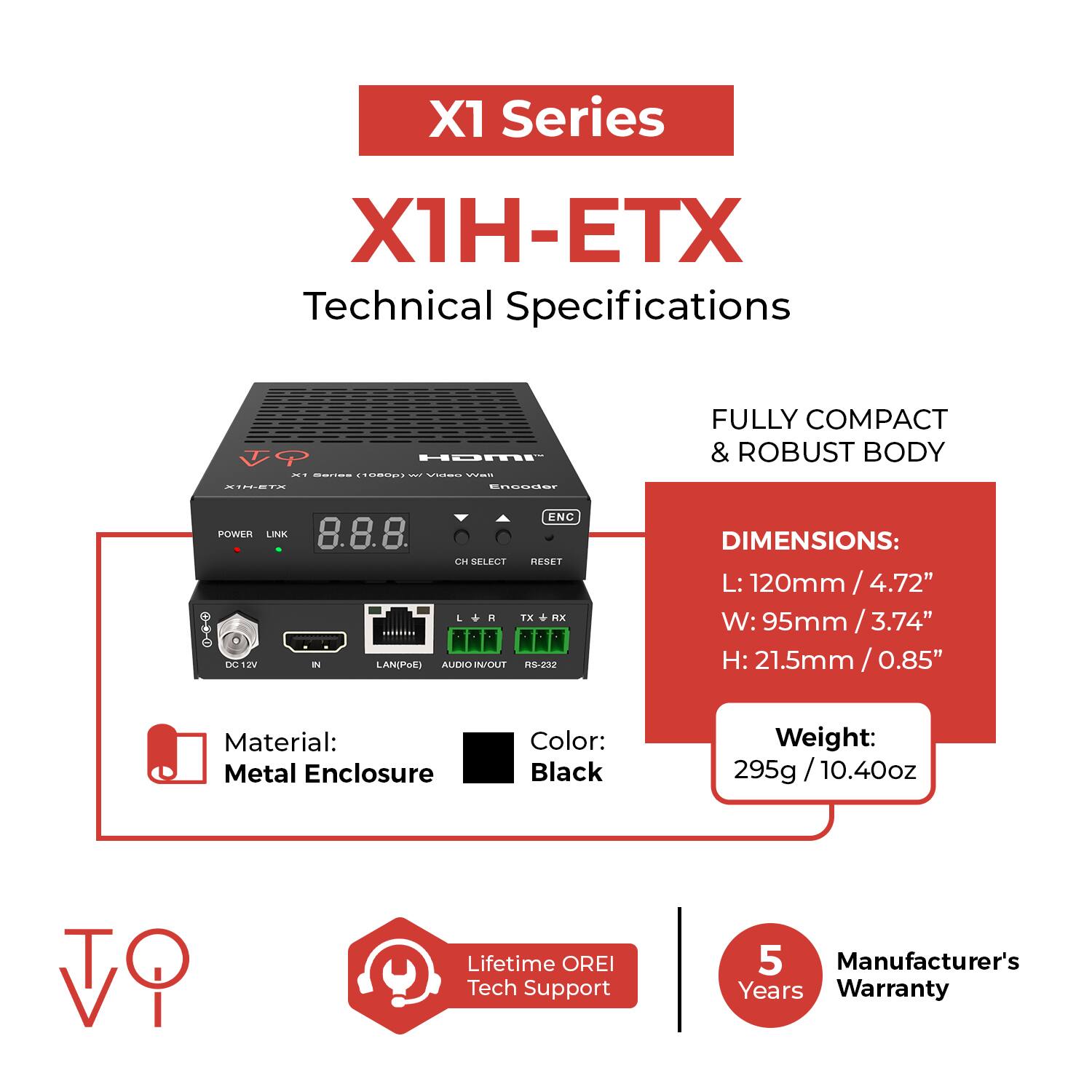 X1 Series  
X1H-ETX  
Technical Specifications  

F HDMI i SEE- CCO. - VS INIEI- oOOdE  

FULLY COMPACT & ROBUST BODY  

DIMENSIONS:  
L: 120mm / 4.72"  
W: 95mm / 3.74"  
H: 21.5mm / 0.85"  

Material: Metal Enclosure  
Color: Black  
Weight: 295g / 10.40oz  

Lifetime OREI Tech Support  
5 Manufacturer's Years Warranty