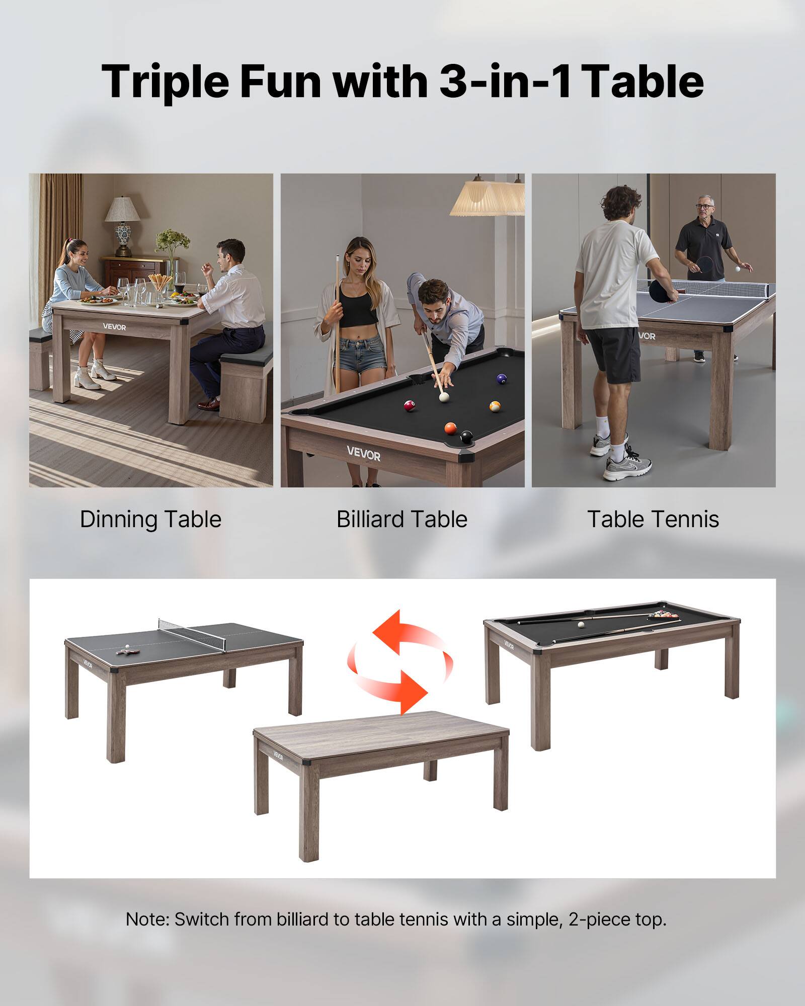 Triple Fun with 3-in-1 Table

Dinning Table  
Billiard Table  
Table Tennis  

Note: Switch from billiard to table tennis with a simple, 2-piece top.