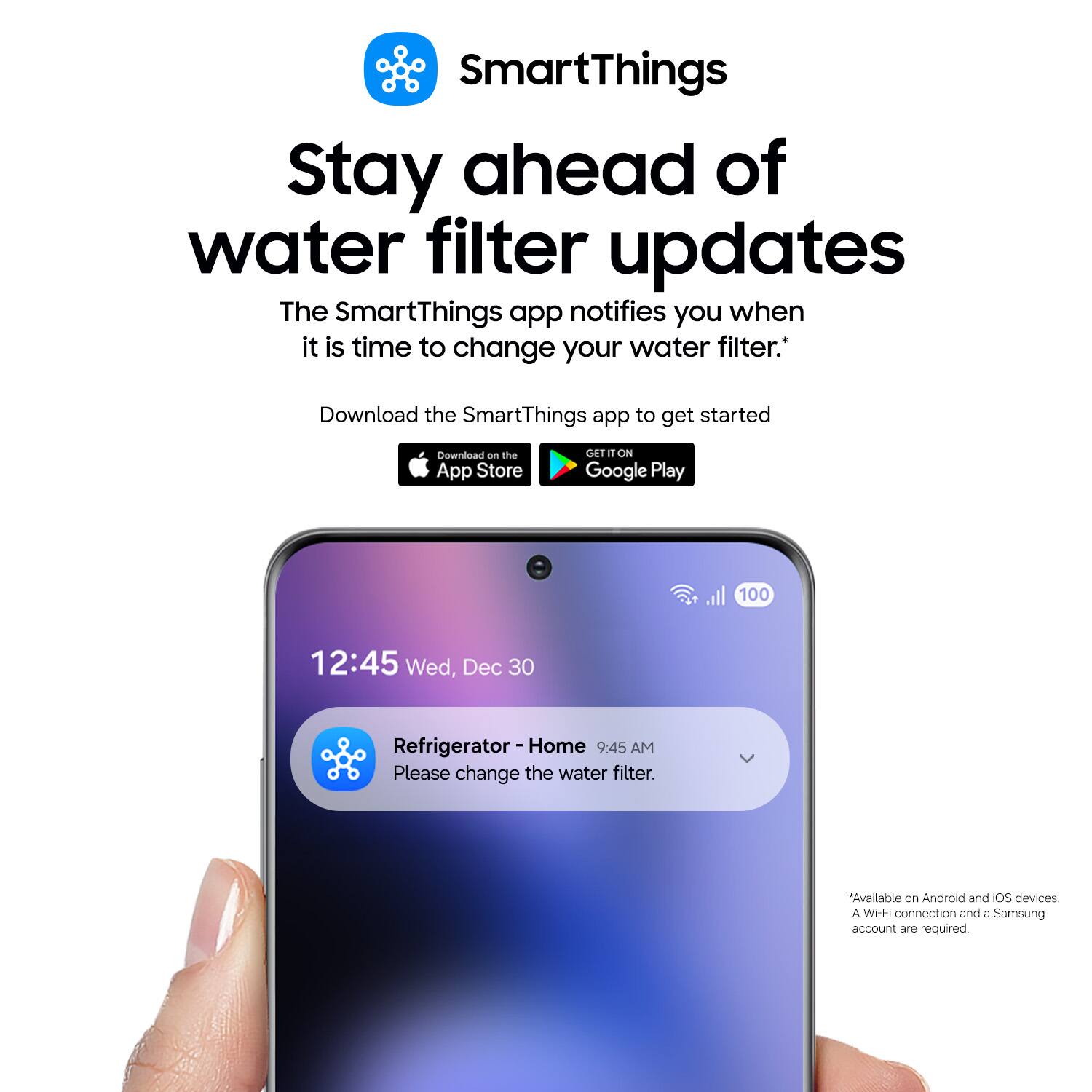 SmartThings Stay ahead of water filter updates

The SmartThings app notifies you when it is time to change your water filter. Download the SmartThings app to get started

Download on the App Store
GET IT ON Google Play

100 12:45 Wed, Dec 30

Home Refrigerator 9:45 AM
Please change the water filter.

Available on Android and iOS devices
A Wi-Fi connection and a Samsung account are required