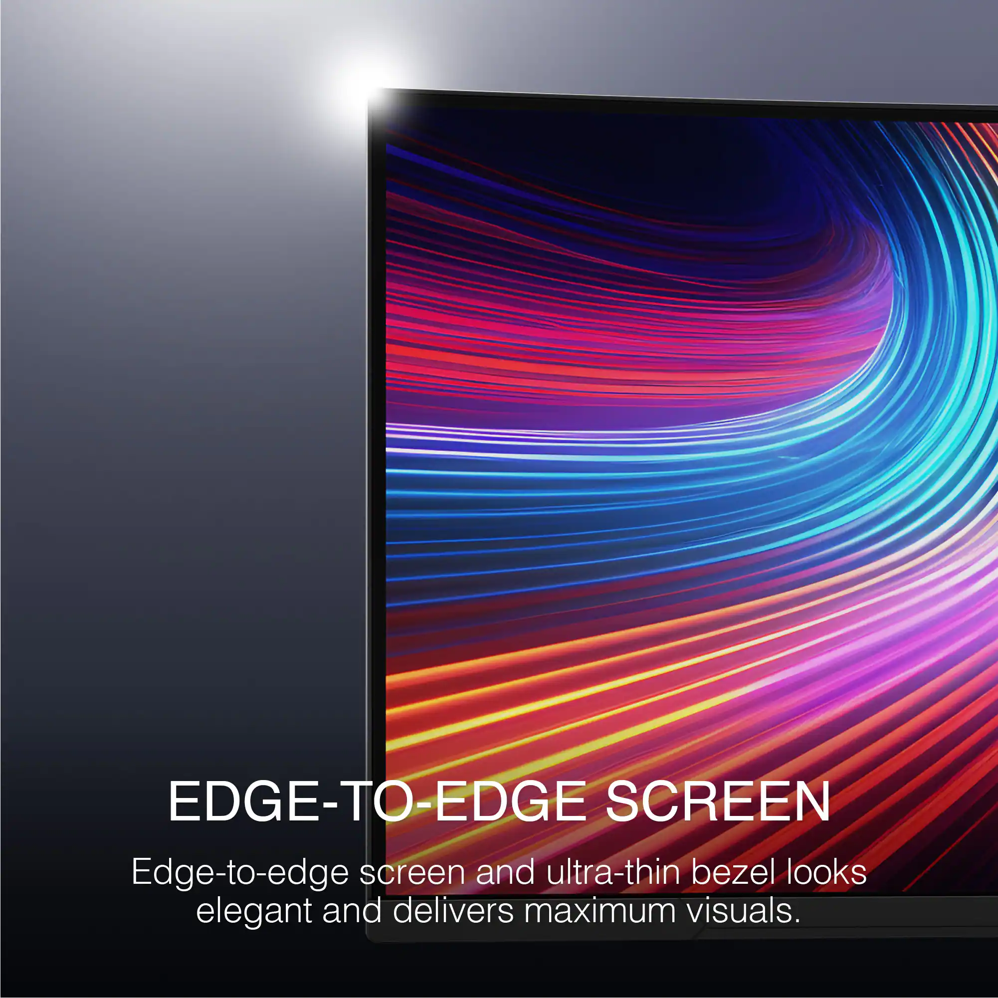 EDGE-TO-EDGE SCREEN
Edge-to-edge screen and ultra-thin bezel looks elegant and delivers maximum visuals.