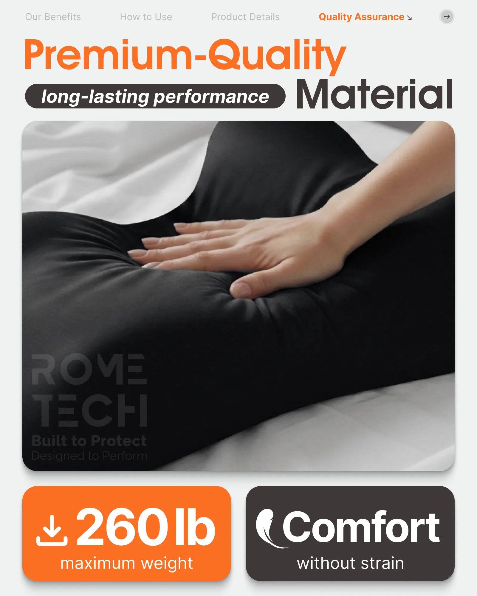 Our Benefits  
How to Use  
Product Details  
Quality Assurance  

Premium-Quality  
long-lasting performance  
Material  

ROME TECH  
Built to Protect  
Designed to Perform  

260 lb maximum weight  
Comfort without strain