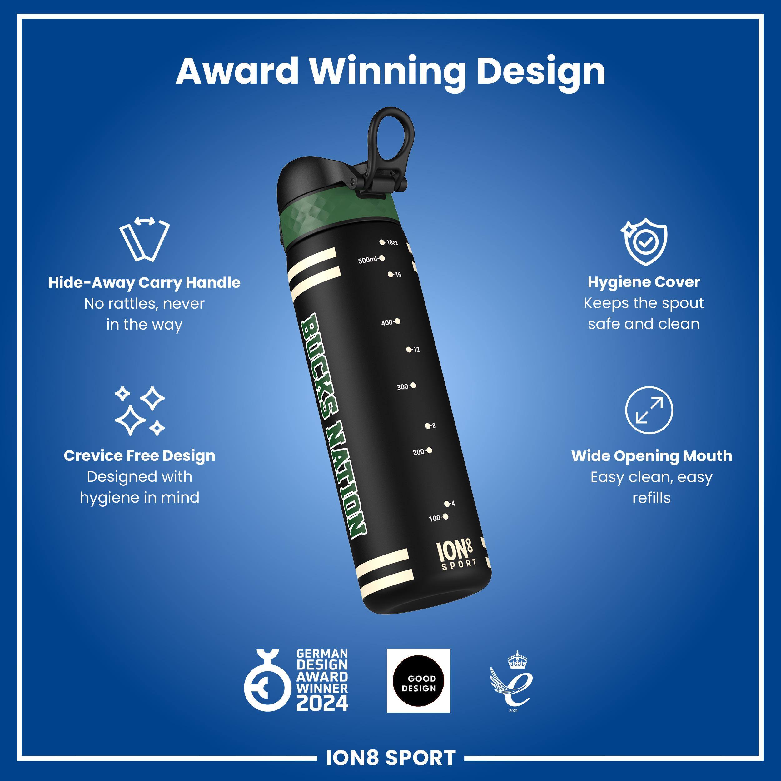 Award Winning Design

- Hide-Away Carry Handle
  - No rattles, never in the way

- Crevice Free Design
  - Designed with hygiene in mind

- Hygiene Cover
  - Keeps the spout safe and clean

- Wide Opening Mouth
  - Easy clean, easy refills

- 500ml

- BUCKS NATION

- IONS SPORT

- GERMAN DESIGN AWARD WINNER 2024

- GOOD DESIGN

- ION8 SPORT