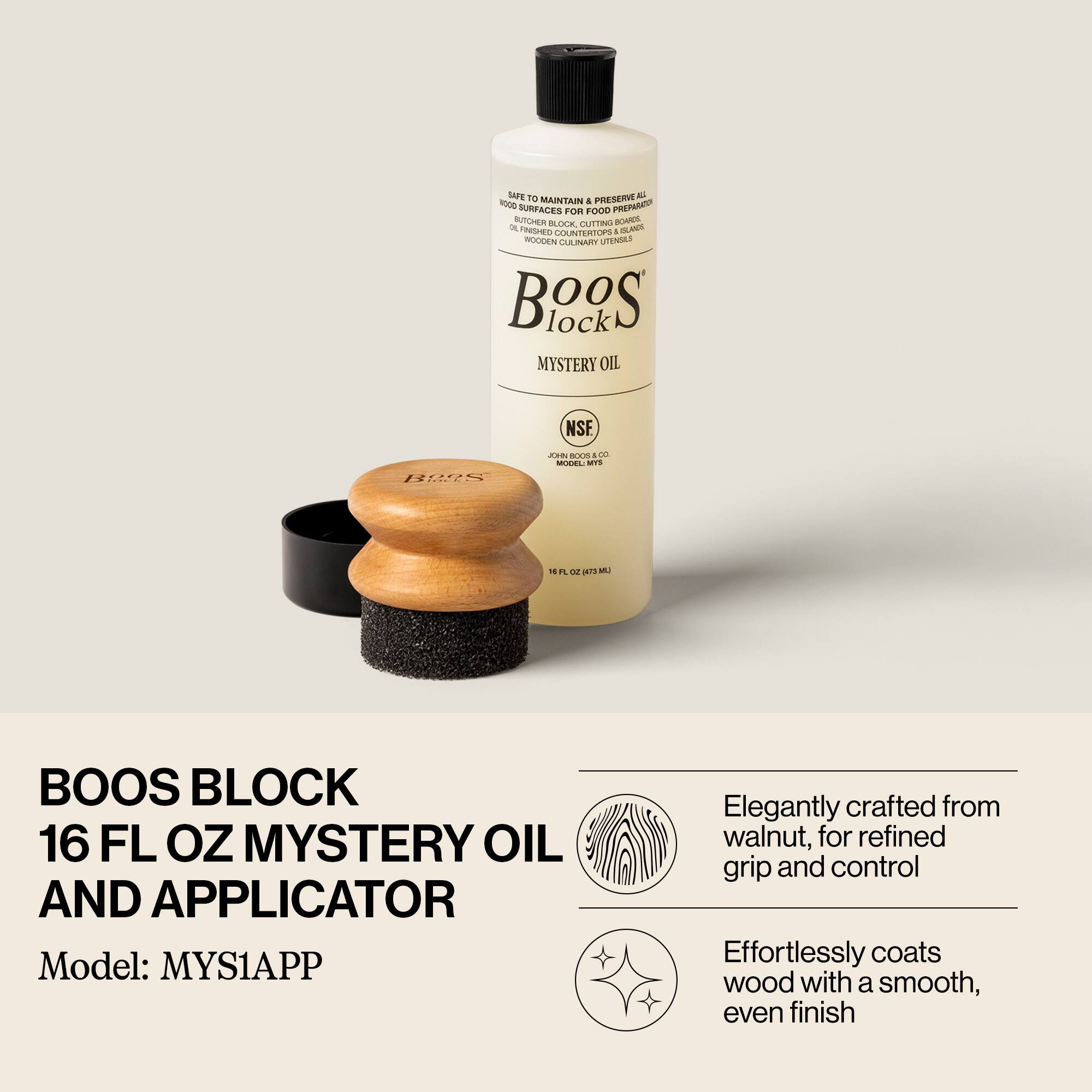 BOOS BLOCK  
16 FL OZ MYSTERY OIL AND APPLICATOR  
Model: MYS1APP  

Elegantly crafted from walnut, for refined grip and control  
Effortlessly coats wood with a smooth, even finish  

SAFE TO USE ON ALL WOOD SURFACES FOR FOOD PREPARATION, BUTCHER BLOCKS, CUTTING BOARDS, COUNTERTOPS, ISLANDS, AND GOURMET UTENSILS  
NSF  
JOHN BOOS & CO.  
MODEL: MYS1APP