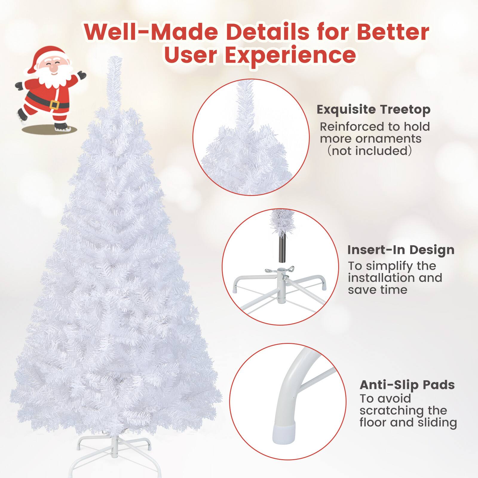 Well-Made Details for Better User Experience

- Exquisite Treetop Reinforced to hold more ornaments (not included)
- Insert-In Design To simplify the installation and save time
- Anti-Slip Pads To avoid scratching the floor and sliding