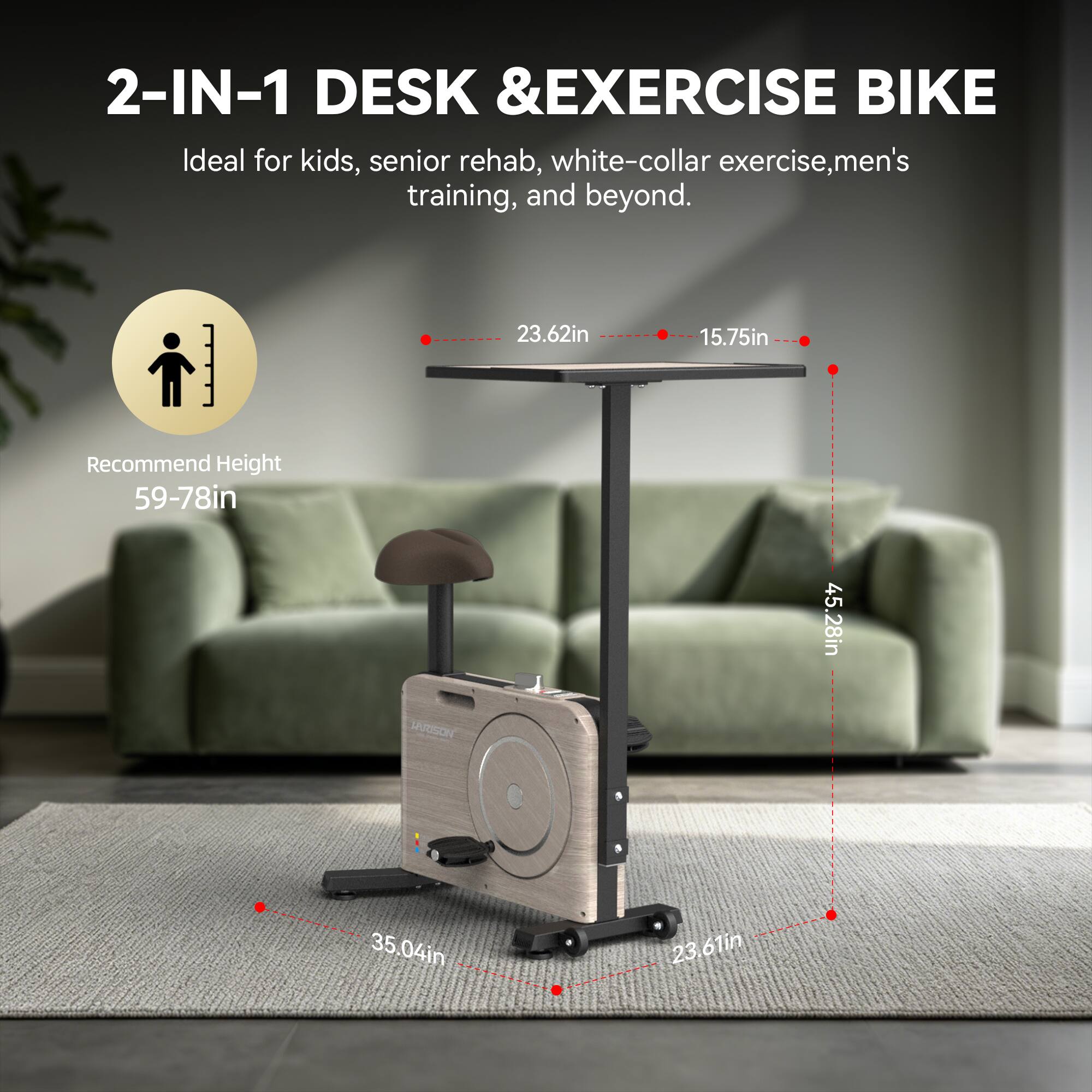 2-IN-1 DESK & EXERCISE BIKE

Ideal for kids, senior rehab, white-collar exercise, men's training, and beyond.

Recommend Height 59-78in

23.62in
15.75in
45.28in
35.04in
23.61in