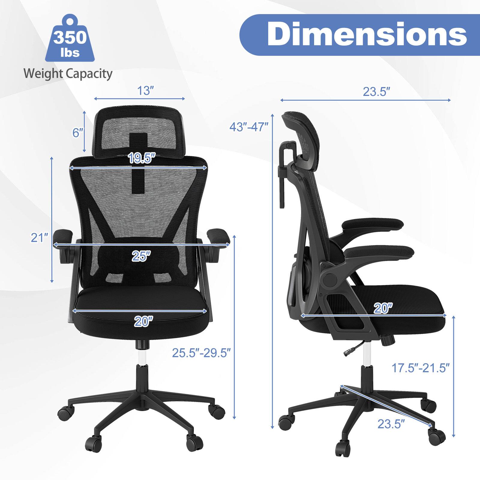 Weight Capacity: 350 lbs

Dimensions:
- Height: 43" - 47"
- Width: 25.5" - 29.5"
- Depth: 21"
- Seat height: 17.5" - 21.5"
- Back height: 19.5"
- Armrest width: 25"
- Seat depth: 20"
- Wheel base: 23.5"