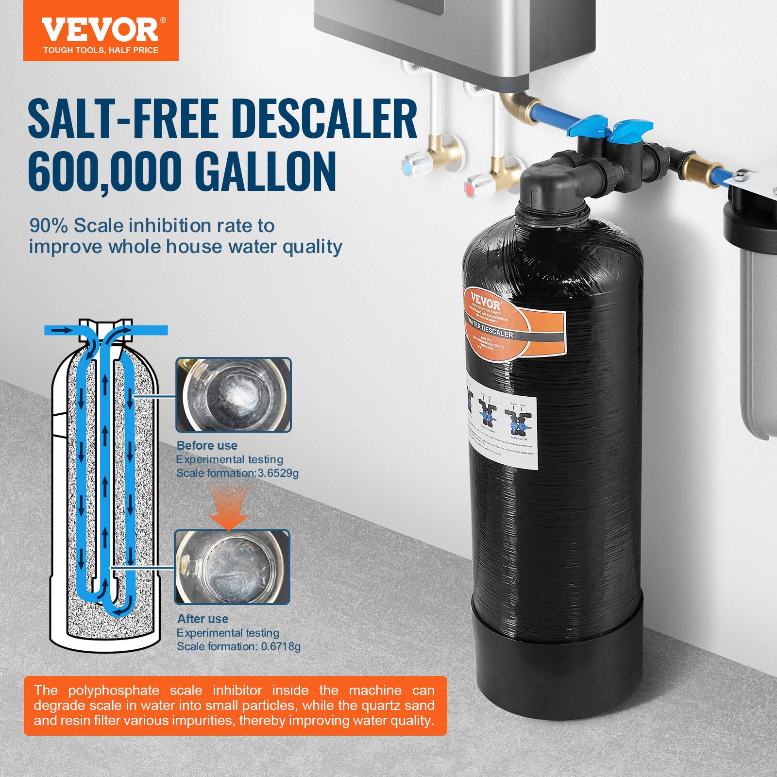 VEVOR  
TOUGH TOOLS, HALF PRICE  

SALT-FREE DESCALER  
600,000 GALLON  

90% Scale inhibition rate to improve whole house water quality  

Before use  
Experimental testing  
Scale formation: 3.6529g  

After use  
Experimental testing  
Scale formation: 0.6718g  

The polyphosphate scale inhibitor inside the machine can degrade scale in water into small particles, while the quartz sand and resin filter various impurities, thereby improving water quality.