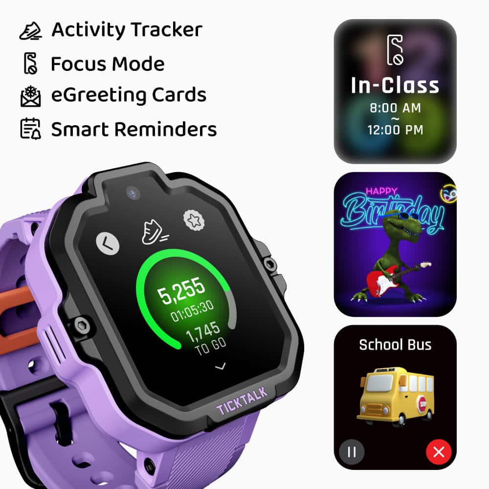 Activity Tracker
Focus Mode
eGreeting Cards
Smart Reminders
In-Class
8:00 AM
12:00 PM
Happy Birthday
School Bus
5,255
01:05:30
1,745 TO GO
TICKTALK