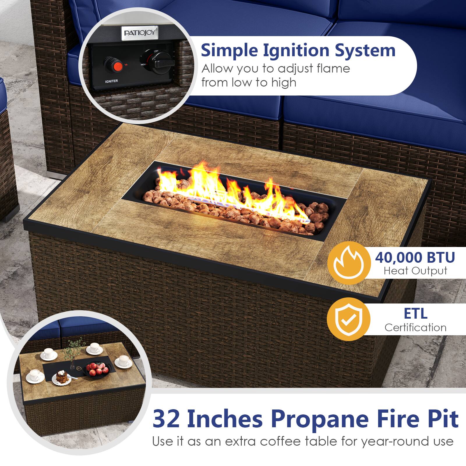 PATIOJOY - Simple Ignition System  
Allow you to adjust flame from low to high  

40,000 BTU Heat Output  

ETL Certification  

32 Inches Propane Fire Pit  
Use it as an extra coffee table for year-round use