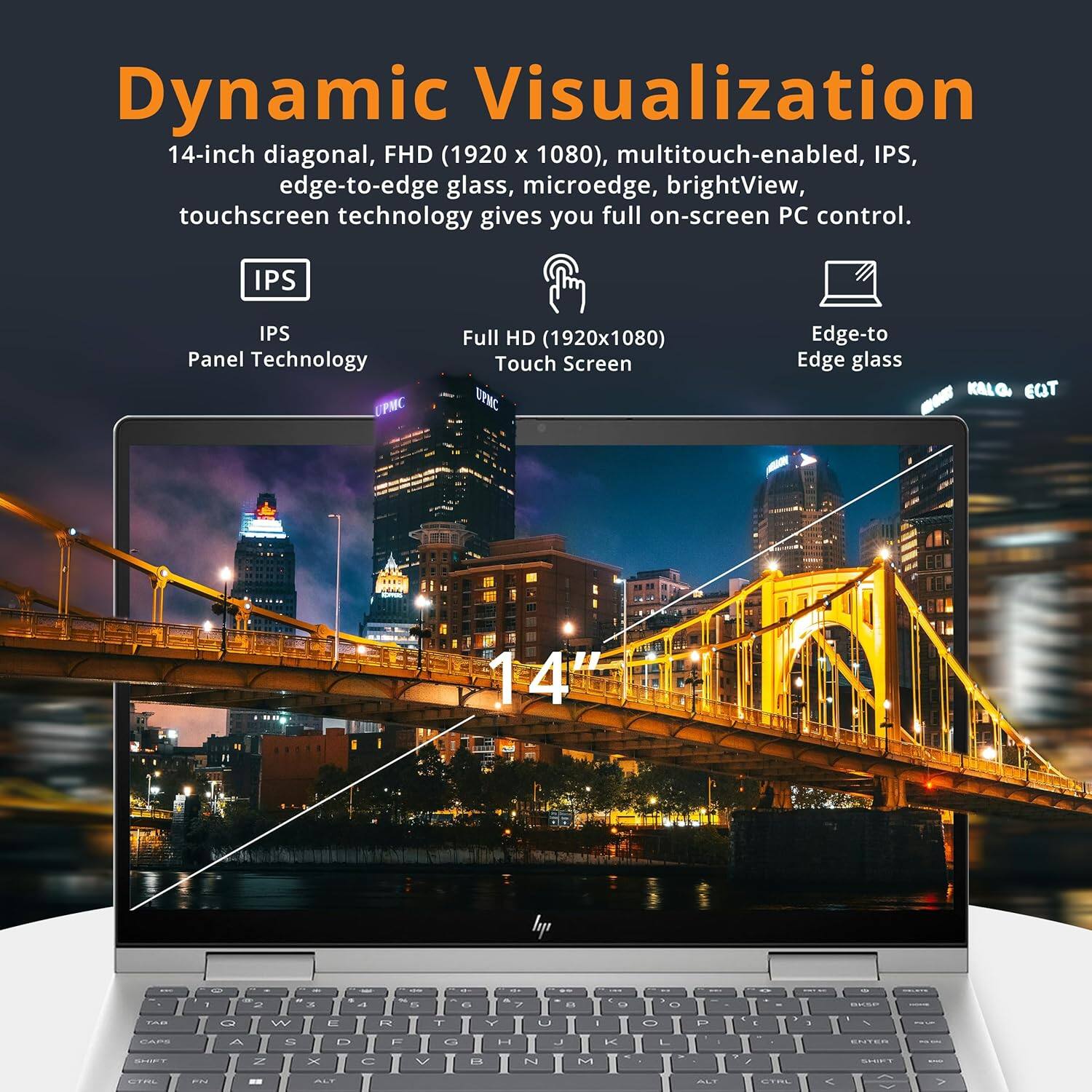 Dynamic Visualization 14-inch diagonal, FHD (1920 x 1080), multitouch-enabled, IPS, edge-to-edge glass, microedge, brightView, touchscreen technology gives you full on-screen PC control. IPS Panel Technology Full HD (1920x1080) Touch Screen Edge-to Edge glass
