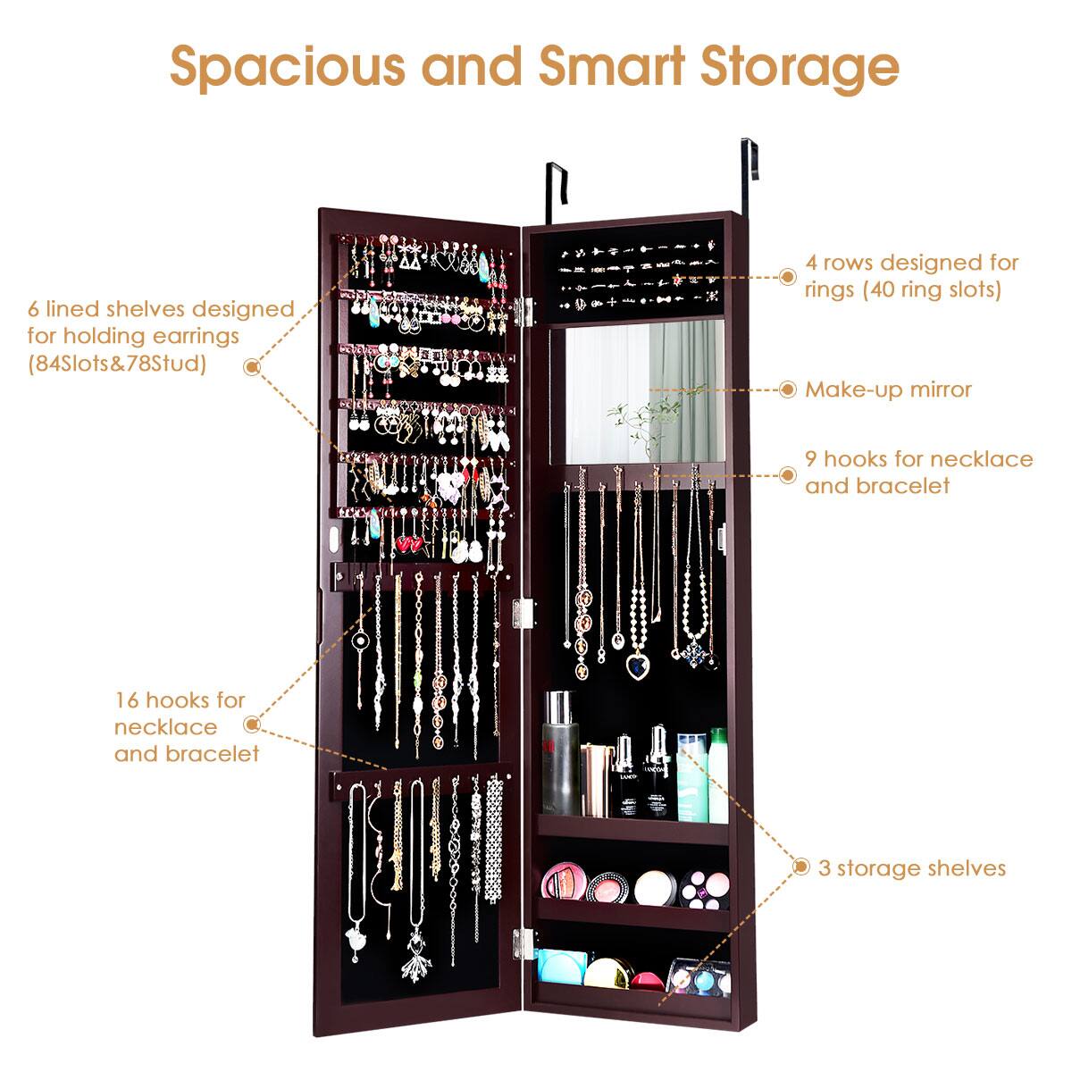 Spacious and Smart Storage:

* 6 lined shelves designed for holding earrings (84 slots)
* 4 rows designed for rings (40 ring slots)
* Make-up mirror
* 9 hooks for necklace and bracelet
* 16 hooks for necklace and bracelet
* 3 storage shelves